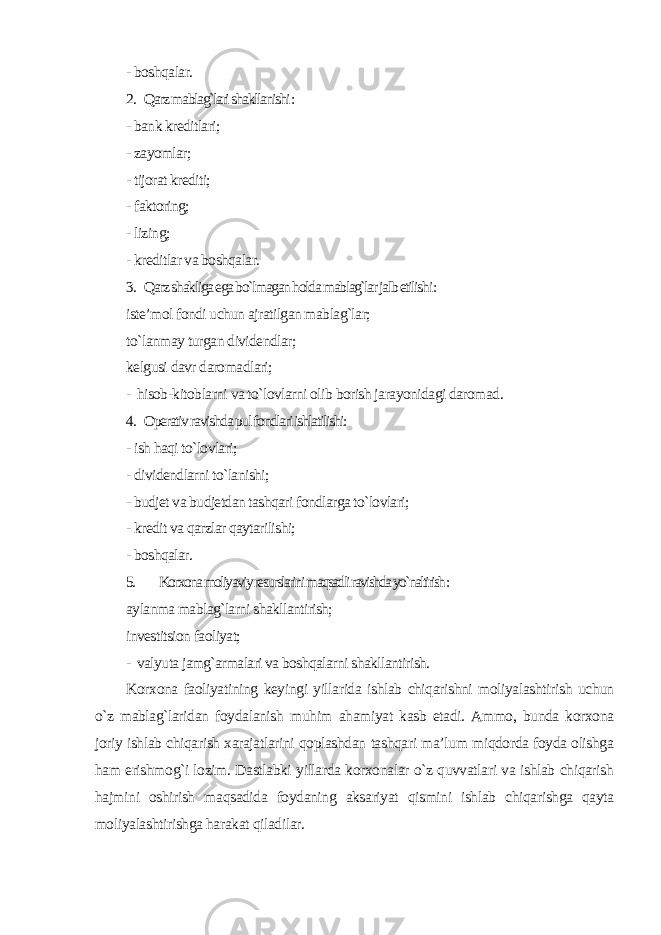 - boshqalar. 2. Qarz mablag`lari shakllanishi : - bank kreditlari; - zayomlar; - tijorat krediti; - faktoring; - lizing; - kreditlar va boshqalar. 3. Qarz shakliga ega bo`lmagan holda mablag`lar jalb etilishi : iste’mol fondi uchun ajratilgan mablag`lar; to`lanmay turgan dividendlar; kelgusi davr daromadlari; - hisob-kitoblarni va to`lovlarni olib borish jarayonidagi daromad . 4. Operativ ravishda pul fondlari ishlatilishi: - ish haqi to`lovlari; - dividendlarni to`lanishi; - budjet va budjetdan tashqari fondlarga to`lovlari; - kredit va qarzlar qaytarilishi; - boshqalar. 5. Korxona moliyaviy resurslarini maqsadli ravishda yo`naltirish : aylanma mablag`larni shakllantirish; investitsion faoliyat; - valyuta jamg`armalari va boshqalarni shakllantirish. Korxona faoliyatining keyingi yillarida ishlab chiqarishni moliyalashtirish uchun o`z mablag`laridan foydalanish muhim ahamiyat kasb etadi. Ammo, bunda korxona joriy ishlab chiqarish xarajatlarini qoplashdan tashqari ma’lum miqdorda foyda olishga ham erishmog`i lozim. Dastlabki yillarda korxonalar o`z quvvatlari va ishlab chiqarish hajmini oshirish maqsadida foydaning aksariyat qismini ishlab chiqarishga qayta moliyalashtirishga harakat qiladilar. 