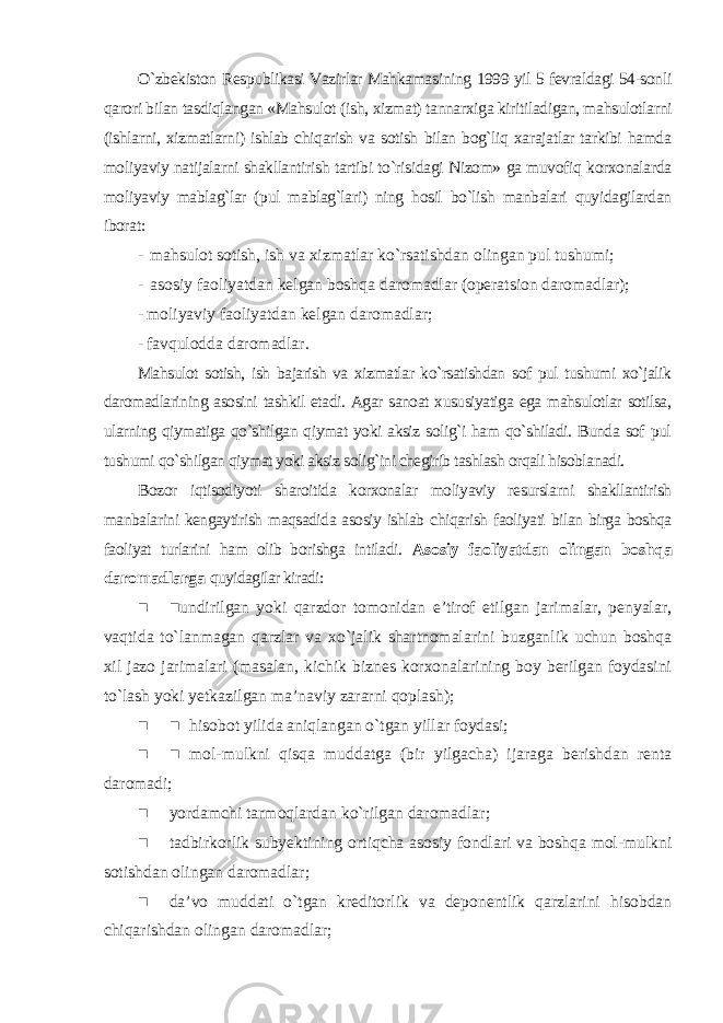 O`zbekiston Respublikasi Vazirlar Mahkamasining 1999 yil 5 fevraldagi 54-sonli qarori bilan tasdiqlangan «Mahsulot (ish, xizmat) tannarxiga kiritiladigan, mahsulotlarni (ishlarni, xizmatlarni) ishlab chiqarish va sotish bilan bog`liq xarajatlar tarkibi hamda moliyaviy natijalarni shakllantirish tartibi to`risidagi Nizom» ga muvofiq korxonalarda moliyaviy mablag`lar (pul mablag`lari) ning hosil bo`lish manbalari quyidagilardan iborat : - mahsulot sotish, ish va xizmatlar ko`rsatishdan olingan pul tushumi; - asosiy faoliyatdan kelgan boshqa daromadlar (operatsion daromadlar); - moliyaviy faoliyatdan kelgan daromadlar; - favqulodda daromadlar. Mahsulot sotish, ish bajarish va xizmatlar ko`rsatishdan sof pul tushumi xo`jalik daromadlarining asosini tashkil etadi. Agar sanoat xususiyatiga ega mahsulotlar sotilsa, ularning qiymatiga qo`shilgan qiymat yoki aksiz solig`i ham qo`shiladi. Bunda sof pul tushumi qo`shilgan qiymat yoki aksiz solig`ini chegirib tashlash orqali hisoblanadi. Bozor iqtisodiyoti sharoitida korxonalar moliyaviy resurslarni shakllantirish manbalarini kengaytirish maqsadida asosiy ishlab chiqarish faoliyati bilan birga boshqa faoliyat turlarini ham olib borishga intiladi . Asosiy faoliyatdan olingan boshqa daromadlarga quyidagilar kiradi: ■ ■undirilgan yoki qarzdor tomonidan e’tirof etilgan jarimalar, penyalar, vaqtida to`lanmagan qarzlar va xo`jalik shartnomalarini buzganlik uchun boshqa xil jazo jarimalari (masalan, kichik biznes korxonalarining boy berilgan foydasini to`lash yoki yetkazilgan ma’naviy zararni qoplash); ■ ■ hisobot yilida aniqlangan o`tgan yillar foydasi; ■ ■ mol-mulkni qisqa muddatga (bir yilgacha) ijaraga berishdan renta daromadi; ■ yordamchi tarmoqlardan ko`rilgan daromadlar; ■ tadbirkorlik subyektining ortiqcha asosiy fondlari va boshqa mol-mulkni sotishdan olingan daromadlar; ■ da’vo muddati o`tgan kreditorlik va deponentlik qarzlarini hisobdan chiqarishdan olingan daromadlar; 