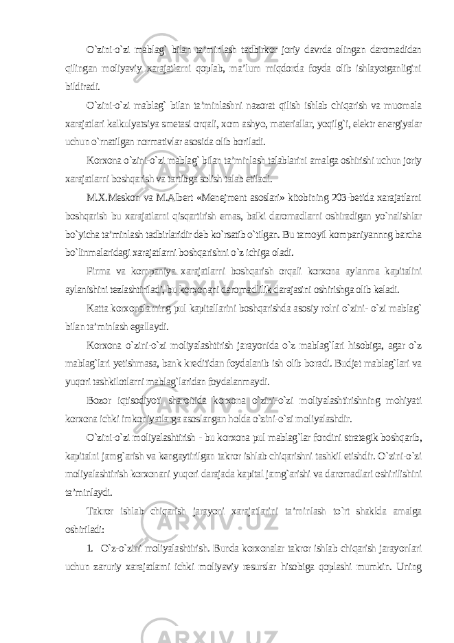 O`zini-o`zi mablag` bilan ta’minlash tadbirkor joriy davrda olingan daromadidan qilingan moliyaviy xarajatlarni qoplab, ma’lum miqdorda foyda olib ishlayotganligini bildiradi. O`zini-o`zi mablag` bilan ta’minlashni nazorat qilish ishlab chiqarish va muomala xarajatlari kalkulyatsiya smetasi orqali, xom ashyo, materiallar, yoqilg`i, elektr energiyalar uchun o`rnatilgan normativlar asosida olib boriladi. Korxona o`zini-o`zi mablag` bilan ta’minlash talablarini amalga oshirishi uchun joriy xarajatlarni boshqarish va tartibga solish talab etiladi. M.X.Meskon va M.Albert «Menejment asoslari» kitobining 203-betida xarajatlarni boshqarish bu xarajatlarni qisqartirish emas, balki daromadlarni oshiradigan yo`nalishlar bo`yicha ta’minlash tadbirlaridir deb ko`rsatib o`tilgan. Bu tamoyil kompaniyannng barcha bo`linmalaridagi xarajatlarni boshqarishni o`z ichiga oladi. Firma va kompaniya xarajatlarni boshqarish orqali korxona aylanma kapitalini aylanishini tezlashtiriladi, bu korxonani daromadlilik darajasini oshirishga olib keladi. Katta korxonalarning pul kapitallarini boshqarishda asosiy rolni o`zini- o`zi mablag` bilan ta’minlash egallaydi. Korxona o`zini-o`zi moliyalashtirish jarayonida o`z mablag`lari hisobiga, agar o`z mablag`lari yetishmasa, bank kreditidan foydalanib ish olib boradi. Budjet mablag`lari va yuqori tashkilotlarni mablag`laridan foydalanmaydi. Bozor iqtisodiyoti sharoitida korxona o`zini-o`zi moliyalashtirishning mohiyati korxona ichki imkoniyatlarga asoslangan holda o`zini-o`zi moliyalashdir. O`zini-o`zi moliyalashtirish - bu korxona pul mablag`lar fondini strategik boshqarib, kapitalni jamg`arish va kengaytirilgan takror ishlab chiqarishni tashkil etishdir. O`zini-o`zi moliyalashtirish korxonani yuqori darajada kapital jamg`arishi va daromadlari oshirilishini ta’minlaydi. Takror ishlab chiqarish jarayoni xarajatlarini ta’minlash to`rt shaklda amalga oshiriladi: 1. O`z-o`zini moliyalashtirish. Bunda korxonalar takror ishlab chiqarish jarayonlari uchun zaruriy xarajatlarni ichki moliyaviy resurslar hisobiga qoplashi mumkin. Uning 