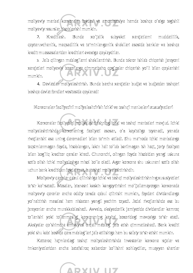 moliyaviy manbai korxonalar foydasi va amortizatsiya hamda boshqa o`ziga tegishli moliyaviy resurslar hisoblanishi mumkin . 2. Kreditlash. Bunda xo`jalik subyekti xarajatlarni muddatlilik, qaytaruvchanlik, maqsadlilik va ta’minlanganlik shakllari asosida banklar va boshqa kredit muassasalaridan kreditlari evaziga qoplaydilar . 3. Jalb qilingan mablag`larni shakllantirish. Bunda takror ishlab chiqarish jarayoni xarajatlari moliyaviy bozorlarga qimmatbaho qog`ozlar chiqarish yo`li bilan qoplanishi mumkin. 4. Davlatdan moliyalashtirish. Bunda barcha xarajatlar budjet va budjetdan tashqari boshqa davlat fondlari vositasida qoplanadi Korxonalar faoliyatini moliyalashtirish ichki va tashqi manbalari xususiyatlari Korxonalar faoliyatini moliyalashtirishning ichki va tashqi manbalari mavjud. Ichki moliyalashtirishda korxonaning faoliyati asosan, o`z kapitaliga tayanadi, yanada rivojlanishi esa uning daromadlari bilan ta’min etiladi. Shu ma’noda ichki manbalarga taqsimlanmagan foyda, hisoblangan, lekin hali to`lab berilmagan ish haqi, joriy faoliyat bilan bog`liq kreditor qarzlar kiradi. Chunonchi, olingan foyda hisobidan yangi uskuna sotib olish ichki moliyalashga misol bo`la oladi. Agar korxona shu uskunani sotib olish uchun bank kreditidan foydalansa, bu tashqi moliyalashtirishdir. Moliyaviy qarorlar qabul qilinishiga ichki va tashqi moliyalashtirishning xususiyatlari ta’sir ko`rsatadi. Masalan, biznesni keskin kengaytirishni mo`ljallamayotgan korxonada moliyaviy qarorlar ancha oddiy tarzda qabul qilinishi mumkin, foydani dividendlarga yo`naltirish masalasi ham nisbatan yengil yechim topadi. Jadal rivojlanishda esa bu jarayonlar ancha murakkablashadi. Avvalo, aksiyadorlik jamiyatida dividendlar kamroq to`lanishi yoki to`lanmasligi korxonaning kapital bozoridagi mavqeiga ta’sir etadi. Aksiyalar qo`shimcha emissiyasi orqali mablag` jalb etish qimmatlashadi. Bank krediti yoki shu kabi boshqa qarz mablag`lari jalb etilishiga ham bu salbiy ta’sir etishi mumkin. Kattaroq hajmlardagi tashqi moliyalashtirishda investorlar korxona rejalar va imkoniyatlaridan ancha batafsilroq xabardor bo`lishni xohlaydilar, muayyan shartlar 