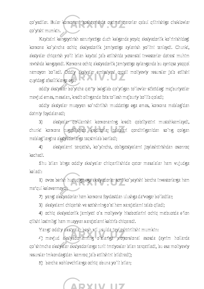 qo`yadilar. Bular korxonani boshqarishda optimal qarorlar qabul qilinishiga cheklovlar qo`yishi mumkin. Kapitalni kengaytirish zaruriyatiga duch kelganda yopiq aksiyadorlik ko`rinishidagi korxona ko`pincha ochiq aksiyadorlik jamiyatiga aylanish yo`lini tanlaydi. Chunki, aksiyalar chiqarish yo`li bilan kapital jalb etilishida potensial investorlar doirasi muhim ravishda kengayadi. Korxona ochiq aksiyadorlik jamiyatiga aylanganda bu ayniqsa yaqqol namoyon bo`ladi. Oddiy aksiyalar emissiyasi orqali moliyaviy resurslar jalb etilishi quyidagi afzalliklarga ega: oddiy aksiyalar bo`yicha qat’iy belgilab qo`yilgan to`lovlar sifatidagi majburiyatlar mavjud emas, masalan, kredit olinganda foiz to`lash majburiy bo`lib qoladi; oddiy aksiyalar muayyan so`ndirilish muddatiga ega emas, korxona mablag`dan doimiy foydalanadi; 3) aksiyalar qo`llanishi korxonaning kredit qobiliyatini mustahkamlaydi, chunki korxona tugatilishida kreditorlar talablari qondirilganidan so`ng qolgan mablag`largina aksiyadorlarga taqsimlab beriladi; 4) aksiyalarni tarqatish, ko`pincha, obligatsiyalarni joylashtirishdan osonroq kechadi. Shu bilan birga oddiy aksiyalar chiqarilishida qator masalalar ham vujudga keladi: 1) ovoz berish huquqiga ega aksiyadorlar soni ko`payishi barcha investorlarga ham ma’qul kelavermaydi; 2) yangi aksiyadorlar ham korxona foydasidan ulushga da’vogar bo`ladilar; 3) aksiyalarni chiqarish va sotishning o`zi ham xarajatlarni talab qiladi; 4) ochiq aksiyadorlik jamiyati o`z moliyaviy hisobotlarini ochiq matbuotda e’lon qilishi lozimligi ham muayyan xarajatlarni keltirib chiqaradi. Yangi oddiy aksiyalar besh xil usulda joylashtirilishi mumkin: 4) mavjud aksiyadorlarning o`zlariga proporsional asosda (ayrim hollarda qo`shimcha aksiyalar aksiyadorlarga turli imtiyozlar bilan tarqatiladi, bu esa moliyaviy resurslar imkondagidan kamroq jalb etilishini bildiradi); 5) barcha xohlovchilarga ochiq obuna yo`li bilan; 