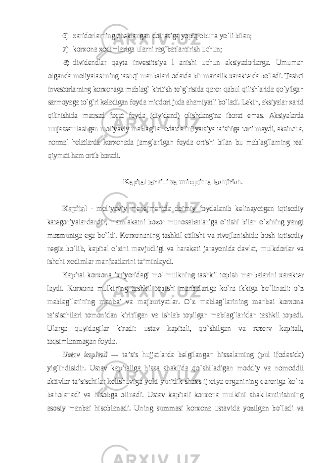 6) xaridorlarning cheklangan doirasiga yopiq obuna yo`li bilan; 7) korxona xodimlariga ularni rag`batlantirish uchun; 8) dividendlar qayta investitsiya l anishi uchun aksiyadorlarga. Umuman olganda moliyalashning tashqi manbalari odatda bir martalik xarakterda bo`ladi. Tashqi investorlarning korxonaga mablag` kiritish to`g`risida qaror qabul qilishlarida qo`yilgan sarmoyaga to`g`ri keladigan foyda miqdori juda ahamiyatli bo`ladi. Lekin, aksiyalar xarid qilinishida maqsad faqat foyda (dividend) olishdangina iborat emas. Aksiyalarda mujassamlashgan moliyaviy mablag`lar odatda inflyatsiya ta’siriga tortilmaydi, aksincha, normal holatlarda korxonada jamg`arilgan foyda ortishi bilan bu mablag`larning real qiymati ham ortib boradi . Kapital tarkibi va uni optimallashtirish . Kapital - moliyaviy menejmentda doimiy foydalanib kelinayotgan iqtisodiy kategoriyalardandir, mamlakatni bozor munosabatlariga o`tishi bilan o`zining yangi mazmuniga ega bo`ldi. Korxonaning tashkil etilishi va rivojlanishida bosh iqtisodiy negiz bo`lib, kapital o`zini mavjudligi va harakati jarayonida davlat, mulkdorlar va ishchi xodimlar manfaatlarini ta’minlaydi. Kapital korxona ixtiyoridagi mol-mulkning tashkil topish manbalarini xarakter laydi. Korxona mulkining tashkil topishi manbalariga ko`ra ikkiga bo`linadi: o`z mablag`larining manbai va majburiyatlar. O`z mablag`larining manbai korxona ta’sischilari tomonidan kiritilgan va ishlab topilgan mablag`laridan tashkil topadi. Ularga quyidagilar kiradi: ustav kapitali, qo`shilgan va rezerv kapitali, taqsimlanmagan foyda. Ustav kapitali — ta’sis hujjatlarda belgilangan hissalarning (pul ifodasida) yig`indisidir. Ustav kapitaliga hissa shaklida qo`shiladigan moddiy va nomoddii aktivlar ta’sischilar kelishuviga yoki yuridik shaxs ijroiya organining qaroriga ko`ra baholanadi va hisobga olinadi. Ustav kapitali korxona mulkini shakllantirishning asosiy manbai hisoblanadi. Uning summasi korxona ustavida yozilgan bo`ladi va 