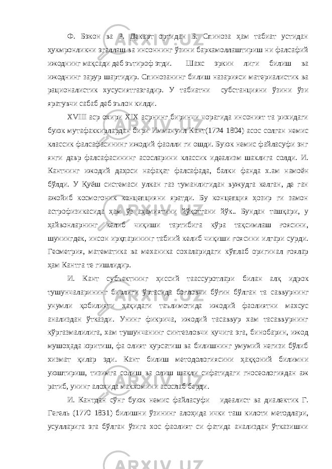 Ф. Бэкон ва Р. Декарт ортидан Б. Спиноза ҳам табиат устидан ҳукмронликни эгаллаш ва инсоннинг ўзини баркамоллаштириш ни фалсафий ижоднинг мақсади деб эътироф этди. Шахс эркин лиги билиш ва ижоднинг зарур шартидир. Спинозанинг билиш назарияси материалистик ва рационалистик хусусиятгаэгадир. У табиатни субстанцияни ўзини ўзи яратувчи сабаб деб эълон килди . XVIII аср охири XIX асрнинг биринчи чорагида инсоният та рихидаги буюк мутафаккирлардан бири Иммануил Кант(1724 1804) асос солган немис классик фалсафасининг ижодий фаолли ги ошди. Буюк немис файласуфи энг янги давр фалсафасининг асосларини классик идеализм шаклига солди. И. Кантнинг ижо дий даҳоси нафақат фалсафада, балки фанда х.ам намоён бўлди. У Қуёш системаси улкан газ туманлигидан вужудга келган, де ган ажойиб космогоник концепцияни яратди. Бу концепция ҳозир ги замон астрофизикасида ҳам ўз аҳамиятини йўқотгани йўк.. Бундан ташқари, у ҳайвонларнинг келиб чиқиши тартибига кўра тақсимлаш ғоясини, шунингдек, инсон ирқпарининг табиий ке либ чиқиши ғоясини илгари сурди. Геометрия, математика ва механика сохаларидаги кўплаб оригинал ғоялар ҳам Кантга те гишлидир. И. Кант субъектнинг ҳиссий таассуротлари билан алқ идрок тушунчаларининг бирлиги ўртасида боғловчи бўғин бўлган та саввурнинг унумли қобилияти ҳақидаги таълимотида ижодий фаолиятни махсус анализдан ўтказди. Унинг фикрича, ижодий тасаввур хам тасаввурнинг кўргазмалилига, хам тушунчанинг синтезловчи кучига эга, бинобарин, ижод мушоҳада юритиш, фа олият курсатиш ва билишнинг умумий негизи бўлиб хизмат қилар эди. Кант билиш методологиясини ҳаққоний билимни уюштириш, тизимга солиш ва олиш шакли сифатидаги гносеологиядан аж ратиб, унинг алохида макхомини асослаб берди. И. Кантдан сўнг буюк немис файласуфи идеалист ва диа лектик Г. Гегель (1770 1831) билишни ўзининг алоҳида ички таш килоти методлари, усулларига эга бўлган ўзига хос фаолият си фатида анализдан ўтказишни 