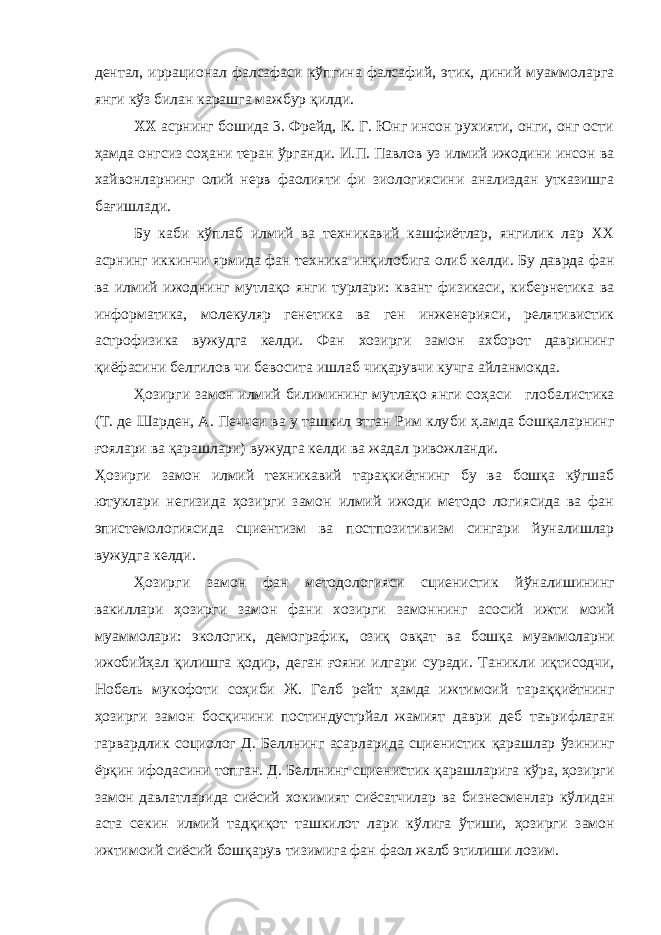 дентал, иррационал фалсафаси кўпгина фалсафий, этик, диний муаммоларга янги кўз билан карашга мажбур қилди. XX асрнинг бошида 3. Фрейд, К. Г. Юнг инсон рухияти, онги, онг ости ҳамда онгсиз соҳани теран ўрганди. И.П. Павлов уз илмий ижодини инсон ва хайвонларнинг олий нерв фаолияти фи зиологиясини анализдан утказишга бағишлади. Бу каби кўплаб илмий ва техникавий кашфиётлар, янгилик лар XX асрнинг иккинчи ярмида фан техника инқилобига олиб келди. Бу даврда фан ва илмий ижоднинг мутлақо янги турлари: квант физикаси, кибернетика ва информатика, молекуляр гене тика ва ген инженерияси, релятивистик астрофизика вужудга кел ди. Фан хозирги замон ахборот даврининг қиёфасини белгилов чи бевосита ишлаб чиқарувчи кучга айланмокда. Ҳозирги замон илмий билимининг мутлақо янги соҳаси гло балистика (Т. де Шарден, А. Печчеи ва у ташкил этган Рим клу би ҳ.амда бошқаларнинг ғоялари ва қарашлари) вужудга келди ва жадал ривожланди. Ҳозирги замон илмий техникавий тарақкиётнинг бу ва бошқа кўгшаб ютуклари негизида ҳозирги замон илмий ижоди методо логиясида ва фан эпистемологиясида сциентизм ва постпозити визм сингари йуналишлар вужудга келди. Ҳозирги замон фан методологияси сциенистик йўналишининг вакиллари ҳозирги замон фани хозирги замоннинг асосий ижти моий муаммолари: экологик, демографик, озиқ овқат ва бошқа муаммоларни ижобийҳал қилишга қодир, деган ғояни илгари суради. Таникли иқтисодчи, Нобель мукофоти соҳиби Ж. Гелб рейт ҳамда ижтимоий тараққиётнинг ҳозирги замон босқичини постиндустрйал жамият даври деб таърифлаган гарвардлик со циолог Д. Беллнинг асарларида сциенистик қарашлар ўзининг ёрқин ифодасини топган. Д. Беллнинг сциенистик қарашларига кўра, ҳозирги замон давлатларида сиёсий хокимият сиёсатчилар ва бизнесменлар кўлидан аста секин илмий тадқиқот ташкилот лари кўлига ўтиши, ҳозирги замон ижтимоий сиёсий бошқарув тизимига фан фаол жалб этилиши лозим. 