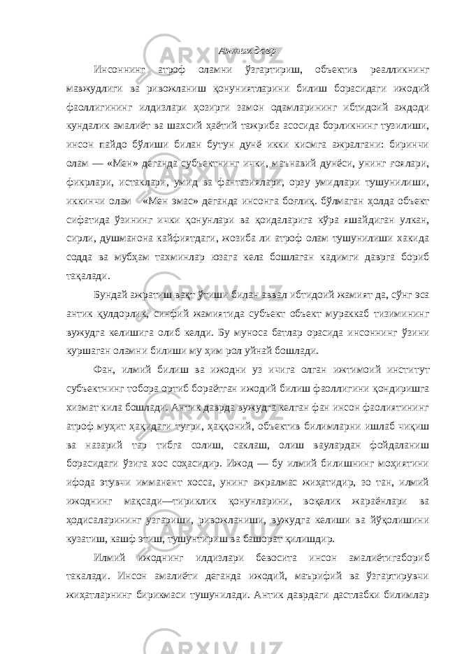 Антик давр Инсоннинг атроф оламни ўзгартириш, объектив реалликнинг мавжудлиги ва ривожланиш қонуниятларини билиш борасидаги ижодий фаоллигининг илдизлари ҳозирги замон одамларининг ибтидоий аждоди кундалик амалиёт ва шахсий ҳаётий тажриба асосида борликнинг тузилиши, инсон пайдо бўлиши билан бутун дунё икки кисмга ажралгани: биринчи олам — «Мен» деганда субъектнинг ички, маънавий дунёси, унинг ғоялари, фикрлари, истаклари, умид ва фантазиялари, орзу умидлари тушунилиши, иккинчи олам «Мен эмас» деганда инсонга боғлиқ. бўлмаган ҳолда объект сифатида ўзининг ички қонунлари ва қоидаларига кўра яшайдиган улкан, сирли, душманона кайфиятдаги, жозиба ли атроф олам тушунилиши хакида содда ва мубҳам тахминлар юзага кела бошлаган кадимги даврга бориб тақалади. Бундай ажратиш вақт ўтиши билан аввал ибтидоий жамият да, сўнг эса антик қулдорлик, синфий жамиятида субъект объект мураккаб тизимининг вужудга келишига олиб келди. Бу муноса батлар орасида инсоннинг ўзини куршаган оламни билиши му ҳим рол уйнай бошлади. Фан, илмий билиш ва ижодни уз ичига олган ижтимоий инсти тут субъектнинг тобора ортиб бораётган ижодий билиш фаолли гини қондиришга хизмат кила бошлади. Антик даврда вужудга келган фан инсон фаолиятининг атроф муҳит ҳақидаги туғри, ҳаққоний, объектив билимларни ишлаб чиқиш ва назарий тар тибга солиш, саклаш, олиш ваулардан фойдаланиш борасидаги ўзига хос соҳасидир. Ижод — бу илмий билишнинг моҳиятини ифода этувчи имманент хосса, унинг ажралмас жиҳатидир, зо тан, илмий ижоднинг мақсади—тириклик қонунларини, воқелик жараёнлари ва ҳодисаларининг узгариши, ривожланиши, вужуд га келиши ва йўқолишини кузатиш, кашф этиш, тушунтириш ва башорат қилишдир. Илмий ижоднинг илдизлари бевосита инсон амалиётигабо риб такалади. Инсон амалиёти деганда ижодий, маърифий ва ўзгартирувчи жиҳатларнинг бирикмаси тушунилади. Антик даврдаги дастлабки билимлар 