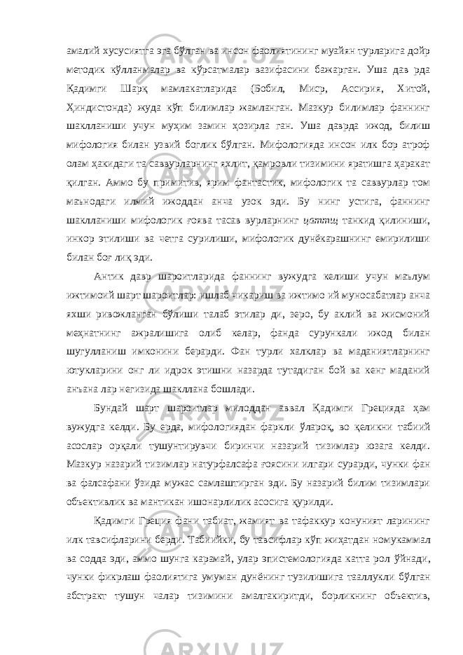 амалий хусусиятга эга бўлган ва инсон фаолиятининг муайян турларига дойр методик кўлланмалар ва кўрсатмалар вазифасини бажарган. Уша дав рда Қадимги Шарқ мамлакатларида (Бобил, Миср, Ассирия, Хитой, Ҳиндистонда) жуда кўп билимлар жамланган. Мазкур билимлар фаннинг шаклланиши учун муҳим замин ҳозирла ган. Уша даврда ижод, билиш мифология билан узвий боглик бўлган. Мифологияда инсон илк бор атроф олам ҳакидаги та саввурларнинг яхлит, қамровли тизимини яратишга ҳаракат қилган. Аммо бу примитив, ярим фантастик, мифологик та саввурлар том маънодаги илмий ижоддан анча узок эди. Бу нинг устига, фаннинг шаклланиши мифологик ғоява тасав вурларнинг цаттщ танкид қилиниши, инкор этилиши ва четга сурилиши, мифологик дунёкарашнинг емирилиши билан боғ лиқ эди. Антик давр шароитларида фаннинг вужудга келиши учун маълум ижтимоий шарт шароитлар: ишлаб чикариш ва ижтимо ий муносабатлар анча яхши ривожланган бўлиши талаб этилар ди, зеро, бу аклий ва жисмоний меҳнатнинг ажралишига олиб келар, фанда сурункали ижод билан шугулланиш имконини берарди. Фан турли халклар ва маданиятларнинг ютукларини онг ли идрок этишни назарда тутадиган бой ва кенг маданий анъана лар негизида шакллана бошлади. Бундай шарт шароитлар милоддан аввал Қадимги Грецияда ҳам вужудга келди. Бу ерда, мифологиядан фаркли ўлароқ, во қеликни табиий асослар орқали тушунтирувчи биринчи назарий тизимлар юзага келди. Мазкур назарий тизимлар натурфалсафа ғоясини илгари сурарди, чунки фан ва фалсафани ўзида мужас самлаштирган эди. Бу назарий билим тизимлари объективлик ва мантикан ишонарлилик асосига қурилди. Қадимги Греция фани табиат, жамият ва тафаккур конуният ларининг илк тавсифларини берди. Табиийки, бу тавсифлар кўп жиҳатдан номукаммал ва содда эди, аммо шунга карамай, улар эпистемологияда катта рол ўйнади, чунки фикрлаш фаолиятига умуман дунёнинг тузилишига тааллукли бўлган абстракт тушун чалар тизимини амалгакиритди, борликнинг объектив, 