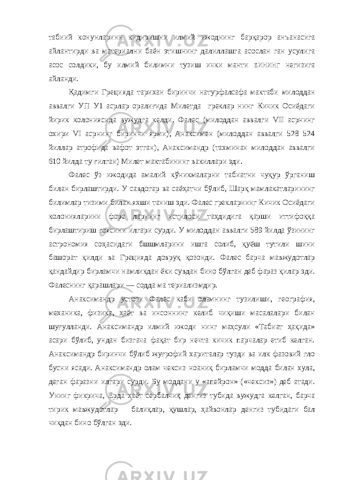 табиий конунларинн кидиришни илмий ижоднинг барқарор анъанасига айлантирди ва материални баён этишнинг далиллашга асослан ган усулига асос солдики, бу илмий билимни тузиш ички манти ЕИНИНГ негизига айланди. Қадимги Грецияда тарихан биринчи натурфалсафа мактаби милоддан аввалги УП У1 асрлар оралиғида Милетда греклар нинг Кичик Осиёдаги йирик колониясида вужудга келди. Фалес (милоддан аввалги VII асрнинг охири VI асрнинг биринчи ярми), Анаксимен (милоддан аввалги 528 524 йиллар атрофида вафот этган), Анаксимандр (тахминан милоддан аввалги 610 йилда ту ғилган) Милет мактабининг вакиллари эди. Фалес ўз ижодида амалий кўникмаларни табиатни чуқур ўрганиш билан бирлаштирди. У савдогар ва саёҳатчи бўлиб, Шарқ мамлакатларининг билимлар тизими билан яхши таниш эди. Фалес грекларнинг Кичик Осиёдаги колонияларини форс ларнинг истилоси таҳдидига қарши иттифоққа бирлаштириш ғоясини илгари сурди. У милоддан аввалги 589 йилда ўзининг астрономия соҳасидаги бшшмларини ишга солиб, қуёш тутили шини башорат қилди ва Грецияда довруқ қозонди. Фалес барча мавжудотлар қандайдир бирламчи намликдан ёки сувдан бино бўлган деб фараз қилар эди. Фалеснинг қарашлари — содда ма териализмдир. Анаксимандр устози Фалес каби оламнинг тузилиши, гео графия, механика, физика, ҳаёт ва инсоннинг келиб чиқиши масалалари билан шуғулланди. Анаксимандр илмий ижоди нинг маҳсули «Табиат ҳақида» асари бўлиб, ундан бизгача фақат бир нечта кичик парчалар етиб келган. Анаксимандр биринчи бўлиб жуғрофий хариталар тузди ва илк фазовий гло бусни ясади. Анаксимандр олам чексиз ноаниқ бирламчи модда билан хула, деган фаразни илгари сурди. Бу моддани у «апейрон» («чексиз») деб атади. Унинг фикрича, Ерда ҳаёт сербалчиқ денгиз тубида вужудга келган, барча тирик мавжу дотлар балиқлар, қушлар, ҳайвонлар денгиз тубидаги бал чиқдан бино бўлган эди. 