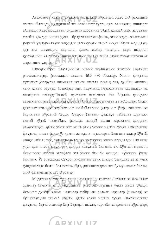 Анаксимен ҳавони бирламчи моддадеб кўрсатди. Ҳаво сий раклашиб оловга айланади, қуюқлашиб эса секин аста сувга, ерга ва ниҳоят, тошларга айланади. Ҳаво модданинг бирламчи асосигина бўлиб қолмай, ҳаёт ва рухият манбаи ҳамдир: инсон руҳи бу ҳавонинг «нафаси», эпкинидир. Анаксимен умумий ўзгарувчанлик ҳақидаги тасаввурдан келиб чиқди: барча мод далар ҳар хил шаклларга киришга, ҳамма жойда таъсирга кири шадиган қуюқлашиш ва сийраклашиш жараёни орхали зарра ларни бирлаштириш ва ажратишга қодирдир. Шундан сўнг фалсафий ва илмий қарашларни эфеслик Ге раклит ривожлантирди (милоддан аввалги 530 470 йиллар). Унинг фикрича, муттасил ўзгарувчи оламнинг негизи оловли гича қолар, дунёни «логос», яъни қонун, зарурат бошқарар эди. Парменид Гераклитнинг карашлари ва ғояларини танкид килиб, оригинал онтология ёки борлик. ҳакидаги таълимотни ривож лантирди; Зенон ўзининг апориялари ва исботлари билан ҳара катсизлик ва ҳаракатнинг нисбийлигини, уларнинг ўзаро ало қаси ва бирлигини кўрсатиб берди; Суқрот ўзининг фалсафа табиатни шунчаки илмий кўриб чиқмайди, фалсафа қандай яшаш кераклиги ҳақидаги таълимотдир, деган ўзига хос ва те ран ғоясини илгари сурди. Сукротнинг фикрича, инсон фақат ўз ҳукми остидаги нарсаларни билишга қодир бўлиб, ташқи таби ат ҳам, олам ҳам эмас, руҳ инсоннинг ҳукми остида эди. Шу нинг учун ҳам инсон фақат руҳ ҳақида хаққоний билимга эга бўлиши мумкин, билишнинг асосий вазифаси эса ўзини ўзи би лишдир: «ўзингии ўзинг билгин». Ўз этикасида Суқрот инсон нинг хулқ атвори ботирлик ва эзгулик тушунчалари билан бел гиланмайди, донишмандлик эса бу мукаммал билим, олий фа зилатдир, деб кўрсатди. Модданинг атом тузилиши назариясини яратган Левкипп ва Демокрит одамлар билими ва дунёқарашини ривожлантиришга улкан ҳисса қўшди. Левкипп дунёда ҳамма нарсалар майда аж ралмас зарралар (атомлар) ва бўшликлардан таркиб топган, де ган ғояни илгари сурди. Демокритнинг фикрича, барча атомлар бир биридан шакли, тартиби ва ҳолатига кўра фарқ 