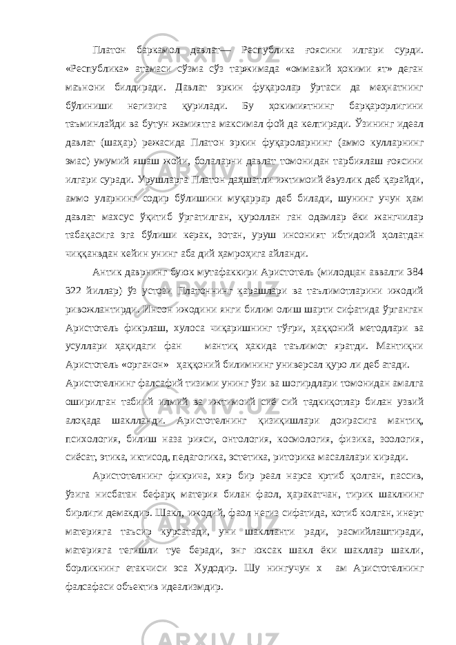 Платон баркамол давлат— Республика ғоясини илгари сурди. «Республика» атамаси сўзма сўз таржимада «оммавий ҳокими ят» деган маънони билдиради. Давлат эркин фуқаролар ўртаси да меҳнатнинг бўлиниши негизига қурилади. Бу ҳокимиятнинг барқарорлигини таъминлайди ва бутун жамиятга максимал фой да келтиради. Ўзининг идеал давлат (шаҳар) режасида Платон эркин фуқароларнинг (аммо кулларнинг эмас) умумий яшаш жойи, болаларни давлат томонидан тарбиялаш ғоясини илгари суради. Урушларга Платон даҳшатли ижтимоий ёвузлик деб қарайди, аммо уларнинг содир бўлишини муқаррар деб билади, шунинг учун ҳам давлат махсус ўқитиб ўргатилган, қуроллан ган одамлар ёки жангчилар табақасига эга бўлиши керак, зотан, уруш инсоният ибтидоий ҳолатдан чиққанвдан кейин унинг аба дий ҳамроҳига айланди. Антик даврнинг буюк мутафаккири Аристотель (милодцан аввалги 384 322 йиллар) ўз устози Платоннинг карашлари ва таълимотларини ижодий ривожлантирди. Инсон ижодини янги билим олиш шарти сифатида ўрганган Аристотель фикрлаш, хулоса чиқаришнинг тўғри, ҳаққоний методлари ва усуллари ҳақидаги фан мантиқ ҳакида таълимот яратди. Мантиқни Аристотель «органон» ҳаққоний билимнинг универсал қуро ли деб атади. Аристотелнинг фалсафий тизими унинг ўзи ва шогирдлари томонидан амалга оширилган табиий илмий ва ижтимоий сиё сий тадкиқотлар билан узвий алоқада шаклланди. Аристотел нинг қизиқишлари доирасига мантиқ, психология, билиш наза рияси, онтология, космология, физика, зоология, сиёсат, этика, иктисод, педагогика, эстетика, риторика масалалари киради. Аристотелнинг фикрича, хяр бир реал нарса кртиб қолган, пас сив, ўзига нисбатан бефарқ материя билан фаол, ҳаракатчан, тирик шаклнинг бирлиги демакдир. Шакл, ижодий, фаол негиз сифатида, котиб колган, инерт материяга таъсир курсатади, уни шаклланти ради, расмийлаштиради, материяга тегишли туе беради, энг юксак шакл ёки шакллар шакли, борликнинг етакчиси эса Худодир. Шу нингучун х ам Аристотелнинг фалсафаси объектив идеализмдир. 