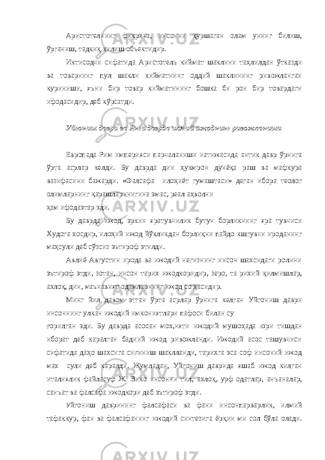 Аристотелнинг фикрича, инсонни қуршаган олам унинг би лиш, ўрганиш, тадкиқ килиш объектидир. Иктисодчи сифатида Аристотель киймат шаклини таҳлилдан ўтказди ва товарнинг пул шакли кийматнинг оддий шаклининг ривожланган куриниши, яъни бир товар кийматининг бошка би рон бир товардаги ифодасидир, деб кўрсатди. Уйгониш даври ва Янги даврда илмий ижоднинг ривожланиши Европада Рим империяси парчаланиши натижасида антик давр ўрнига ўрта асрлар келди. Бу даврда дин ҳукмрон дунёқа раш ва мафкура вазифасини бажарди. «Фалсафа илоҳиёт гу маштаси» деган ибора теолог олимларнинг қарашларинигина эмас, реал аҳволни ҳам ифодаэтар эди. Бу даврда ижод, эркин яратувчилик бутун борликнинг яра тувчиси Худога хосдир, илоҳий ижод йўкликдан борлиқни пайдо кшгувчи ироданинг маҳсули деб сўзсиз эътироф этилди. Авлиё Августин ирода ва ижодий негизнинг инсон шахсидаги ролини эътироф этди, зотан, инсон тарих ижодкоридир, зеро, та рихий қилмишлар, ахлоқ, дин, маънавият одамларнинг ижод со ҳасидир. Минг йил давом этган ўрта асрлар ўрнига келган Уйгониш даври инсоннинг улкан ижодий имкониятлари пафоси билан су ғорилган эди. Бу даврда асосан мох,ияти ижодий мушоҳада юри тишдан иборат деб каралган бадиий ижод ривожланди. Ижодий асос ташувчиси сифатида даҳо шахсига сиғиниш шаклланди, тарихга эса соф инсоний ижод мах сули деб каралди. Жумладан, Уйгониш даврида яшаб ижод килган италиялик файласуф Ж. Вико инсонни тил, ахлоқ, урф одатлар, анъаналар, санъат ва фалсафа ижодкори деб эътироф этди. У йгониш даврининг фалсафаси ва фани инсонпарварлик, ил мий тафаккур, фан ва фалсафанинг ижодий синтезига ёрқин ми сол бўла олади. 