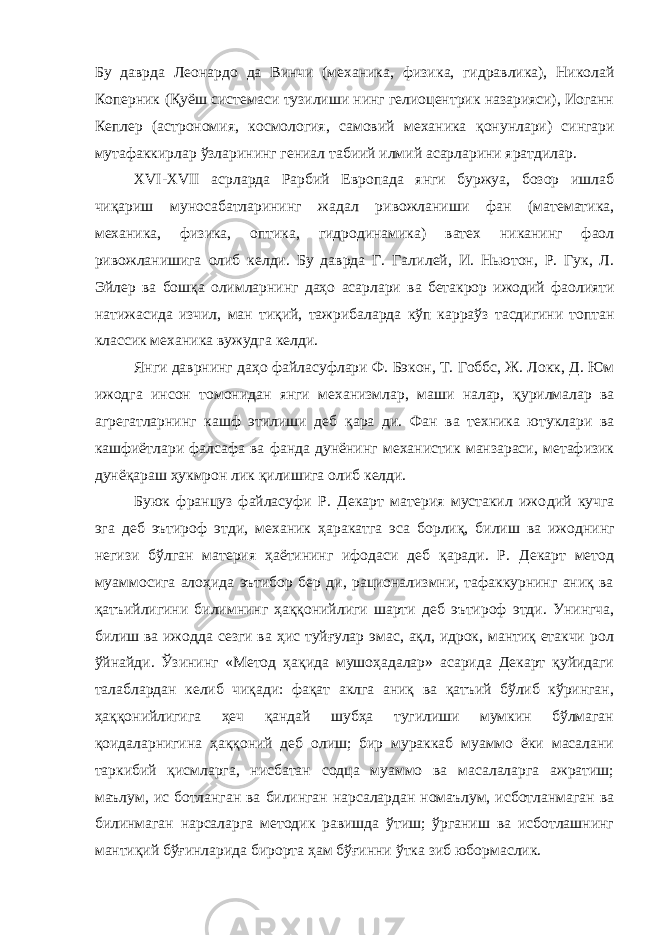 Бу даврда Леонардо да Винчи (механика, физи ка, гидравлика), Николай Коперник (Қуёш системаси тузилиши нинг гелиоцентрик назарияси), Иоганн Кеплер (астрономия, кос мология, самовий механика қонунлари) сингари мутафаккирлар ўзларининг гениал табиий илмий асарларини яратдилар. Х VI -Х VII асрларда Рарбий Европада янги буржуа, бозор ишлаб чиқариш муносабатларининг жадал ривожланиши фан (математика, механика, физика, оптика, гидродинамика) ватех никанинг фаол ривожланишига олиб келди. Бу даврда Г. Гали лей, И. Ньютон, Р. Гук, Л. Эйлер ва бошқа олимларнинг даҳо асарлари ва бетакрор ижодий фаолияти натижасида изчил, ман тиқий, тажрибаларда кўп карраўз тасдигини топтан классик ме ханика вужудга келди. Янги даврнинг даҳо файласуфлари Ф. Бэкон, Т. Гоббс, Ж. Локк, Д. Юм ижодга инсон томонидан янги механизмлар, маши налар, қурилмалар ва агрегатларнинг кашф этилиши деб қара ди. Фан ва техника ютуклари ва кашфиётлари фалсафа ва фанда дунёнинг механистик манзараси, метафизик дунёқараш ҳукмрон лик қилишига олиб келди. Буюк француз файласуфи Р. Декарт материя мустакил ижо дий кучга эга деб эътироф этди, механик ҳаракатга эса борлиқ, билиш ва ижоднинг негизи бўлган материя ҳаётининг ифодаси деб қаради. Р. Декарт метод муаммосига алоҳида эътибор бер ди, рационализмни, тафаккурнинг аниқ ва қатъийлигини билим нинг ҳаққонийлиги шарти деб эътироф этди. Унингча, билиш ва ижодда сезги ва ҳис туйғулар эмас, ақл, идрок, мантиқ етакчи рол ўйнайди. Ўзининг «Метод ҳақида мушоҳадалар» асарида Декарт қуйидаги талаблардан келиб чиқади: фақат аклга аниқ ва қатъий бўлиб кўринган, ҳаққонийлигига ҳеч қандай шубҳа тугилиши мумкин бўлмаган қоидаларнигина ҳаққоний деб олиш; бир мураккаб муаммо ёки масалани таркибий қисмларга, нисбатан содца муаммо ва масалаларга ажратиш; маълум, ис ботланган ва билинган нарсалардан номаълум, исботланмаган ва билинмаган нарсаларга методик равишда ўтиш; ўрганиш ва исботлашнинг мантиқий бўғинларида бирорта ҳам бўғинни ўтка зиб юбормаслик. 