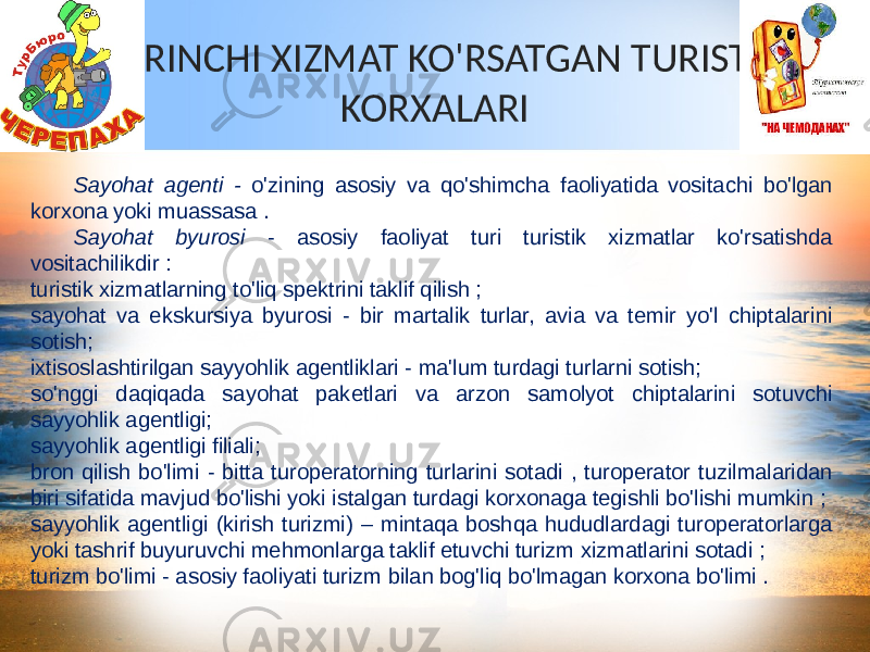 BIRINCHI XIZMAT KO&#39;RSATGAN TURIST KORXALARI Sayohat agenti - o&#39;zining asosiy va qo&#39;shimcha faoliyatida vositachi bo&#39;lgan korxona yoki muassasa . Sayohat byurosi - asosiy faoliyat turi turistik xizmatlar ko&#39;rsatishda vositachilikdir : turistik xizmatlarning to&#39;liq spektrini taklif qilish ; sayohat va ekskursiya byurosi - bir martalik turlar, avia va temir yo&#39;l chiptalarini sotish; ixtisoslashtirilgan sayyohlik agentliklari - ma&#39;lum turdagi turlarni sotish; so&#39;nggi daqiqada sayohat paketlari va arzon samolyot chiptalarini sotuvchi sayyohlik agentligi; sayyohlik agentligi filiali; bron qilish bo&#39;limi - bitta turoperatorning turlarini sotadi , turoperator tuzilmalaridan biri sifatida mavjud bo&#39;lishi yoki istalgan turdagi korxonaga tegishli bo&#39;lishi mumkin ; sayyohlik agentligi (kirish turizmi) – mintaqa boshqa hududlardagi turoperatorlarga yoki tashrif buyuruvchi mehmonlarga taklif etuvchi turizm xizmatlarini sotadi ; turizm bo&#39;limi - asosiy faoliyati turizm bilan bog&#39;liq bo&#39;lmagan korxona bo&#39;limi . 