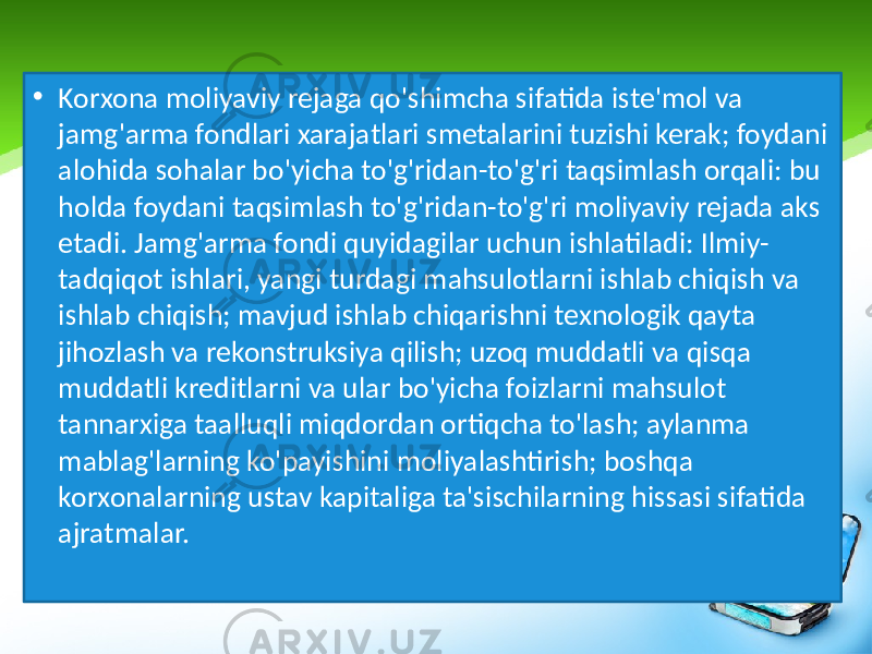 • Korxona moliyaviy rejaga qo&#39;shimcha sifatida iste&#39;mol va jamg&#39;arma fondlari xarajatlari smetalarini tuzishi kerak; foydani alohida sohalar bo&#39;yicha to&#39;g&#39;ridan-to&#39;g&#39;ri taqsimlash orqali: bu holda foydani taqsimlash to&#39;g&#39;ridan-to&#39;g&#39;ri moliyaviy rejada aks etadi. Jamg&#39;arma fondi quyidagilar uchun ishlatiladi: Ilmiy- tadqiqot ishlari, yangi turdagi mahsulotlarni ishlab chiqish va ishlab chiqish; mavjud ishlab chiqarishni texnologik qayta jihozlash va rekonstruksiya qilish; uzoq muddatli va qisqa muddatli kreditlarni va ular bo&#39;yicha foizlarni mahsulot tannarxiga taalluqli miqdordan ortiqcha to&#39;lash; aylanma mablag&#39;larning ko&#39;payishini moliyalashtirish; boshqa korxonalarning ustav kapitaliga ta&#39;sischilarning hissasi sifatida ajratmalar. 