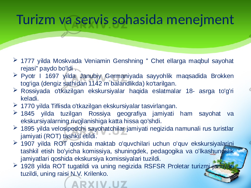 Turizm va servis sohasida menejment  1777 yilda Moskvada Veniamin Genshning &#34; Chet ellarga maqbul sayohat rejasi&#34; paydo bo&#39;ldi .  Pyotr I 1697 yilda Janubiy Germaniyada sayyohlik maqsadida Brokken tog‘iga (dengiz sathidan 1142 m balandlikda) ko‘tarilgan.  Rossiyada o&#39;tkazilgan ekskursiyalar haqida eslatmalar 18- asrga to&#39;g&#39;ri keladi.  1770 yilda Tiflisda o&#39;tkazilgan ekskursiyalar tasvirlangan.  1845 yilda tuzilgan Rossiya geografiya jamiyati ham sayohat va ekskursiyalarning rivojlanishiga katta hissa qo&#39;shdi.  1895 yilda velosipedchi sayohatchilar jamiyati negizida namunali rus turistlar jamiyati (ROT) tashkil etildi.  1907 yilda ROT qoshida maktab oʻquvchilari uchun oʻquv ekskursiyalarini tashkil etish boʻyicha komissiya, shuningdek, pedagogika va oʻlkashunoslik jamiyatlari qoshida ekskursiya komissiyalari tuzildi.  1928 yilda ROT tugatildi va uning negizida RSFSR Proletar turizmi jamiyati tuzildi, uning raisi N.V. Krilenko. 