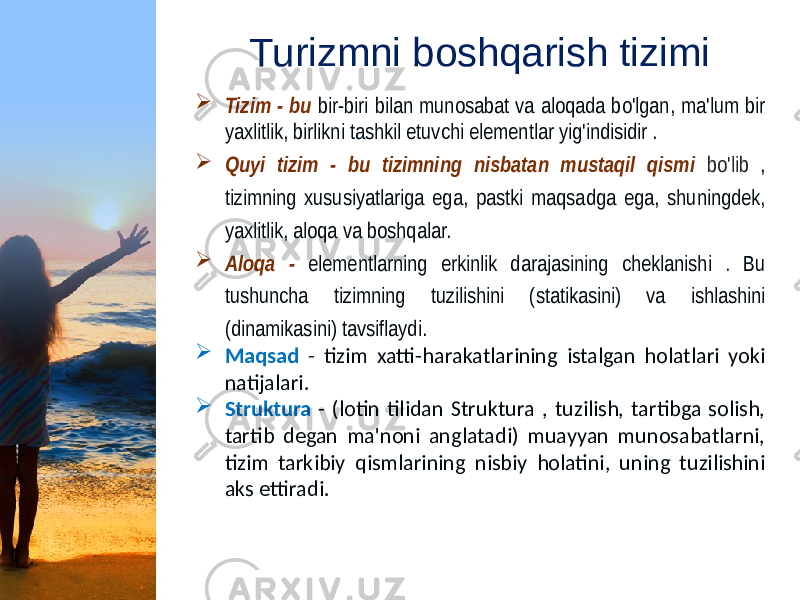 Turizmni boshqarish tizimi  Tizim - bu bir-biri bilan munosabat va aloqada bo&#39;lgan, ma&#39;lum bir yaxlitlik, birlikni tashkil etuvchi elementlar yig&#39;indisidir .  Quyi tizim - bu tizimning nisbatan mustaqil qismi bo&#39;lib , tizimning xususiyatlariga ega, pastki maqsadga ega, shuningdek, yaxlitlik, aloqa va boshqalar.  Aloqa - elementlarning erkinlik darajasining cheklanishi . Bu tushuncha tizimning tuzilishini (statikasini) va ishlashini (dinamikasini) tavsiflaydi.  Maqsad - tizim xatti-harakatlarining istalgan holatlari yoki natijalari.  Struktura - (lotin tilidan Struktura , tuzilish, tartibga solish, tartib degan ma&#39;noni anglatadi) muayyan munosabatlarni, tizim tarkibiy qismlarining nisbiy holatini, uning tuzilishini aks ettiradi. 