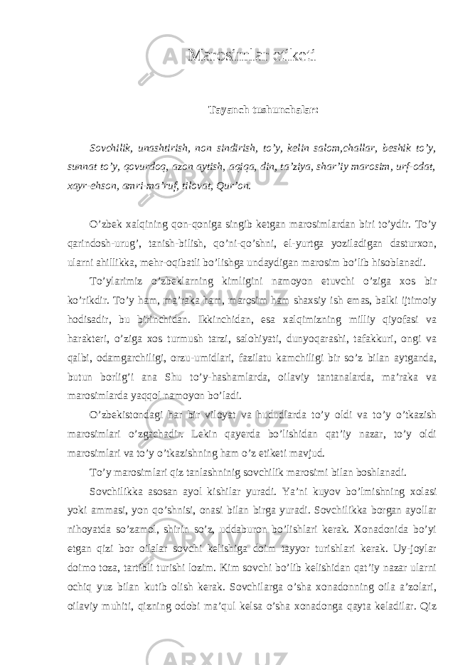 Marosimlar etiketi Tayanch tushunchalar: Sovchilik, unashtirish, non sindirish, to’y, kelin salom,challar, beshik to’y, sunnat to’y, qovurdoq, azon aytish, aqiqa, din, ta’ziya, shar’iy marosim, urf-odat, xayr-ehson, amri-ma’ruf, tilovat, Qur’on. O’zbek xalqining qon-qoniga singib ketgan marosimlardan biri to’ydir. To’y qarindosh-urug’, tanish-bilish, qo’ni-qo’shni, el-yurtga yoziladigan dasturxon, ularni ahillikka, mehr-oqibatli bo’lishga undaydigan marosim bo’lib hisoblanadi. To’ylarimiz o’zbeklarning kimligini namoyon etuvchi o’ziga xos bir ko’rikdir. To’y ham, ma’raka ham, marosim ham shaxsiy ish emas, balki ijtimoiy hodisadir, bu birinchidan. Ikkinchidan, esa xalqimizning milliy qiyofasi va harakteri, o’ziga xos turmush tarzi, salohiyati, dunyoqarashi, tafakkuri, ongi va qalbi, odamgarchiligi, orzu-umidlari, fazilatu kamchiligi bir so’z bilan aytganda, butun borlig’i ana Shu to’y-hashamlarda, oilaviy tantanalarda, ma’raka va marosimlarda yaqqol namoyon bo’ladi. O’zbekistondagi har bir viloyat va hududlarda to’y oldi va to’y o’tkazish marosimlari o’zgachadir. Lekin qayerda bo’lishidan qat’iy nazar, to’y oldi marosimlari va to’y o’tkazishning ham o’z etiketi mavjud. To’y marosimlari qiz tanlashninig sovchilik marosimi bilan boshlanadi. Sovchilikka asosan ayol kishilar yuradi. Ya’ni kuyov bo’lmishning xolasi yoki ammasi, yon qo’shnisi, onasi bilan birga yuradi. Sovchilikka borgan ayollar nihoyatda so’zamol, shirin so’z, uddaburon bo’lishlari kerak. Xonadonida bo’yi etgan qizi bor oilalar sovchi kelishiga doim tayyor turishlari kerak. Uy-joylar doimo toza, tartibli turishi lozim. Kim sovchi bo’lib kelishidan qat’iy nazar ularni ochiq yuz bilan kutib olish kerak. Sovchilarga o’sha xonadonning oila a’zolari, oilaviy muhiti, qizning odobi ma’qul kelsa o’sha xonadonga qayta keladilar. Qiz 