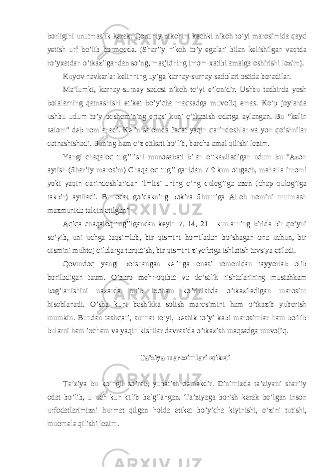 borligini unutmaslik kerak. Qonuniy nikohini kechki nikoh to’yi marosimida qayd yetish urf bo’lib bormoqda. (Shar’iy nikoh to’y egalari bilan kelishilgan vaqtda ro’yxatdan o’tkazilgandan so’ng, masjidning imom-xatibi amalga oshirishi lozim). Kuyov navkarlar kelinning uyiga karnay-surnay sadolari ostida boradilar. Ma’lumki, karnay-surnay sadosi nikoh to’yi e’lonidir. Ushbu tadbirda yosh bolalarning qatnashishi etiket bo’yicha maqsadga muvofiq emas. Ko’p joylarda ushbu udum to’y oqshomining ertasi kuni o’tkazish odatga aylangan. Bu “kelin salom” deb nomlanadi. Kelin salomda faqat yaqin qarindoshlar va yon qo’shnilar qatnashishadi. Buning ham o’z etiketi bo’lib, barcha amal qilishi lozim. Yangi chaqaloq tug’ilishi munosabati bilan o’tkaziladigan udum bu “Azon aytish (Shar’iy marosim) Chaqaloq tug’ilganidan 7-9 kun o’tgach, mahalla imomi yoki yaqin qarindoshlaridan ilmlisi uning o’ng qulog’iga azon (chap qulog’iga takbir) aytiladi. Bu odat go’dakning bokira Shuuriga Alloh nomini muhrlash mazmunida talqin etilgan” Aqiqa chaqaloq tug’ilgandan keyin 7, 14, 21 - kunlarning birida bir qo’yni so’yib, uni uchga taqsimlab, bir qismini homiladan bo’shagan ona uchun, bir qismini muhtoj oilalarga tarqatish, bir qismini ziyofatga ishlatish tavsiya etiladi. Qovurdoq yangi bo’shangan kelinga onasi tomonidan tayyorlab olib boriladigan taom. O’zaro mehr-oqibat va do’stlik rishtalarining mustahkam bog’lanishini nazarda tutib ixcham ko’rinishda o’tkaziladigan marosim hisoblanadi. O’sha kuni beshikka solish marosimini ham o’tkazib yuborish mumkin. Bundan tashqari, sunnat to’yi, beshik to’yi kabi marosimlar ham bo’lib bularni ham ixcham va yaqin kishilar davrasida o’tkazish maqsadga muvofiq. Ta’ziya marosimlari etiketi Ta’ziya bu ko’ngil so’rab, yupatish demakdir. Dinimizda ta’ziyani shar’iy odat bo’lib, u uch kun qilib belgilangan. Ta’ziyaga borish kerak bo’lgan inson urfodatlarimizni hurmat qilgan holda etiket bo’yicha kiyinishi, o’zini tutishi, muomala qilishi lozim. 