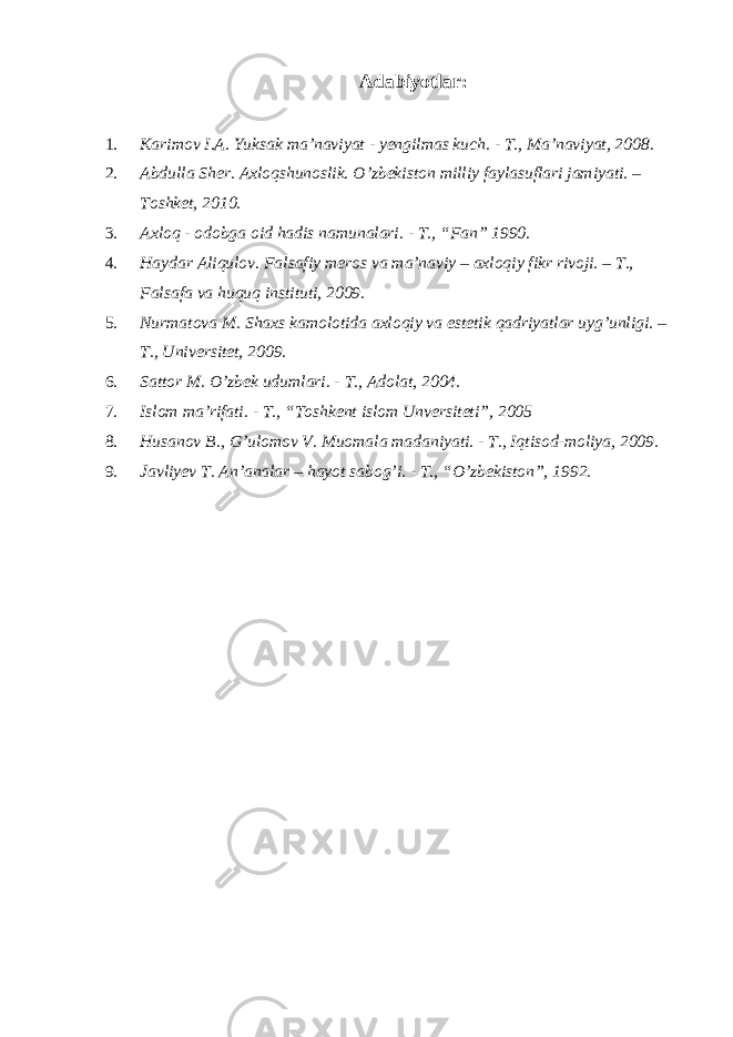  Adabiyotlar : 1. Karimov I.A. Yuksak ma’naviyat - yengilmas kuch. - T., Ma’naviyat, 2008. 2. Abdulla Sher. Axloqshunoslik. O’zbekiston milliy faylasuflari jamiyati. – Toshket, 2010. 3. Axloq - odobga oid hadis namunalari. - T., “Fan” 1990. 4. Haydar Aliqulov. Falsafiy meros va ma’naviy – axloqiy fikr rivoji. – T., Falsafa va huquq instituti, 2009. 5. Nurmatova M. Shaxs kamolotida axloqiy va estetik qadriyatlar uyg’unligi. – T., Universitet, 2009. 6. Sattor M. O’zbek udumlari. - T., Adolat, 2004. 7. Islom ma’rifati. - T., “Toshkent islom Unversiteti”, 2005 8. Husanov B., G’ulomov V. Muomala madaniyati. - T., Iqtisod-moliya, 2009. 9. Javliyev T. An’analar – hayot sabog’i. - T., “O’zbekiston”, 1992. 