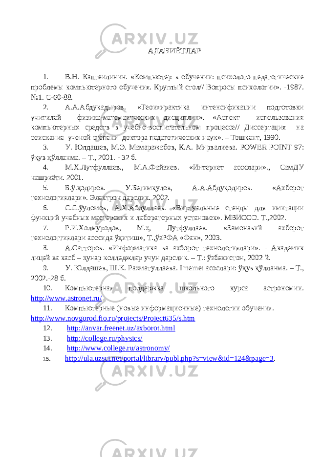 АДАБИЁТЛАР 1. В.Н. Каптеилинин. «Компьютер в обучении: психолого-педагогические проблемы компьютерного обучения. Круглый стол// Вопросы психологии». -1987. №1. С-60-88. 2. А.А.Абдукадыров. «Теоияирактика интенсификации подготовки учитилей физика-матемаитческих дисциплин». «Аспект использования компьютерных средств в учебно-воспитательном процессе// Диссертация на соискание ученой степени доктора педагогических наук». – Тошкент, 1990. 3. У. Юлдашев, М.Э. Мамаражабов, К.А. Мирвалиева. POWER POINT 97: ўқ ув қў лланма . – Т ., 2001. - 32 б . 4. М.Х.Лутфуллаев., М.А.Файзиев. «Интернет асослари»., СамДУ нашриёти. 2001. 5. Б.ў.қодиров. У.Бегимқулов, А.А.Абдуқодиров. «Ахборот технологиялари». Электрон дарслик. 2002. 6. С.С.ўуломов, А.Х.Абдуллаев. «Виртуальные стенды для имитации функций учебных мастерских и лабораторных установок». МВИССО. Т.,2002. 7. Р.И.Холмуродов, М.ҳ, Лутфуллаев. «Замонавий ахборот технологгиялари асосида ўқитиш», Т.,ўзРФА «Фан», 2003. 8. А.Сатторов. «Информатика ва ахборот технологиялари». - Академик лицей ва касб – ҳунар колледжлар учун дарслик. – Т.: ўзбекистон, 2002 й. 9. У. Юлдашев, Ш.К. Рахматуллаева. I nternet асослари: ўқув қўлланма. – Т., 2002.-28 б. 10. Компьютерная поддержка школьного курса астрономии. http://www.astronet.ru/ 11. Компьютерные (новые информационные) технологии обучения. http://www.novgorod.fio.ru/projects/Project635/s.htm 12. http://anvar.freenet.uz/axborot.html 13. http://college.ru/physics/ 14. http://www.college.ru/astronomy/ 15. http://ula.uzsci.net/portal/library/publ.php?s=view&id=124&page=3 . 