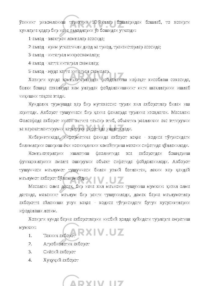 ўзининг ривожланиш тарихини 50-йиллар бошларидан бошлаб, то хозирги кунларга қадар бир неча авлодларни ўз бошидан утказди: 1-авлод - электрон лампалар асосида; 2-авлод - ярим утказгичли диод ва триод, транзисторлар асосида; 3-авлод - интеграл микросхемалар; 4-авлод - катта интеграл схемалар; 5-авлод - жуда катта интеграл схемалар. Хозирги кунда компьютерлардан фойдаланиш нафақат хисоблаш сохасида, балки бошқа сохаларда хам улардан фойдаланишнинг янги шаклларини ишлаб чиқишни тақоза этади. Кундалик турмушда ҳар бир мутахассис турли хил ахборотлар билан иш юритади. Ахборот тушунчаси бир қанча фанларда турлича изоҳлаган. Масалан: Фалсафада ахборот инсон онгига таъсир этиб, объектив реалликни акс эттирувчи ва харакатлантирувчи категория сифатида ишлатилади. Кибернетикада, информатика фанида ахборот воқеа - ходиса тўғрисидаги билимларни ошириш ёки ноаниқликни камайтириш мезони сифатида қўлланилади. Компьютерларни ишлатиш фаолиятида эса ахборотдан бошқариш функцияларини амалга оширувчи объект сифатида фойдаланилади. Ахборот тушунчаси маълумот тушунчаси билан узвий боғланган, лекин хар қандай маълумот ахборот бўлавермайди. Масалан: олма десак, бир неча хил маънони тушуниш мумкин: қизил олма деганда, меванинг маълум бир ранги тушунилади, демак барча маълумотлар ахборотга айланиши учун воқеа - ходиса тўғрисидаги бутун хусусиятларни ифодалаши лозим. Хозирги кунда барча ахборотларни нисбий ҳолда қуйидаги турларга ажратиш мумкин: 1. Техник ахборот 2. Агробиологик ахборот 3. Сиёсий ахборот 4. Хуқуқий ахборот 