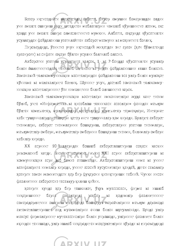 Бозор иқтисодиёти шароитида, албатта, бирор юмушни бажаришдан олдин уни амалга ошириш учун кетадиган маблағларни чамалаб кўришингиз лозим, акс ҳолда уни амалга ошира олмаслигингиз мумкин. Албатта, юқорида кўрсатилган усуллардан фойдаланиш узатилаётган ахборот мазмуни ва моҳиятига боғлиқ. Пировардида, ўзингиз учун иқтисодий жиҳатдан энг арзон (ҳ е ч бўлмаганда арзонроғи) ва сифати юқори бўлган усулни белгилаб оласиз. Ахборотни узатиш усулларига келсак, 1- ва 2-бандда кўрсатил ган усуллар билан ёшлигингиздаёқ танишиб олгансиз ва ундан фойдаланишни яхши биласиз. Замонавий телекоммуникация воситаларидан фойдаланиш эса улар билан мулоқот кўникма ва малакаларига боғлиқ. Шунинг учун, дастлаб замонавий телекомму - никация воситаларининг ўзи нималигини билиб олишингиз керак. Замонавий телекоммуникация воситалари имкониятлари жуда кенг тизим бўлиб, унга «Информатика ва ҳисоблаш техникаси асослари» фанидан маълум бўлган компьютер, мультимедиа воситалари, компьютер тармоқлари, Интернет каби тушунчалардан ташқари қатор янги тушунчалар ҳам киради. Буларга ахборот тизимлари, ахборот тизимларини бошқариш, ахборотларни узатиш тизимлари, маълумотлар омбори, маълумотлар омборини бошқариш тизими, билимлар омбори кабилар киради. XX асрнинг 90-йилларидан бошлаб ахборотлаштириш соҳаси кескин ривожланиб кетди. Бизнинг асримиз, яъни XXI асрни ах боротлаштириш ва коммуникация асри деб бежиз аташмайди. Ах боротлаштириш нима ва унинг вазифаларига нималар киради, унинг асосий хусусиятлари қандай, деган саволлар ҳозирги замон жамиятидаги ҳар бир фуқарони қизиқтириши табиий. Чунки инсон фаолиятини ахборотсиз тасаввур қилиш қийин. ҳозирги кунда ҳар бир ташкилот, ўқув муассасаси, фирма ва ишлаб чиқаришнинг барча соҳаларида раҳбар ва ҳодимлар фаолиятининг самарадорлигини ошириш мақсадида бошқарув жараёнларини маълум даражада автоматлаштиришга оид муаммоларни ечиш билан шуғулланади. Бунда улар махсус фирмаларнинг мутахассислари билан учрашади, уларнинг фаолияти билан яқиндан танишади, улар ишлаб чиқарадиган маҳсулотларни кўради ва пировардида 