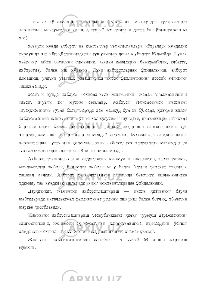 - техник кўникмалар тренажёрлари (тугмачалар мажмуидан тугмачаларга қарамасдан маълумот киритиш, дастурий воситаларни дастлабки ўзлаштириш ва х.к.) ҳозирги кунда ахборот ва компьютер технологиялари иборалари кундалик турмушда энг кўп қўлланиладиган тушунчалар десак муболаға бўлмайди. Чунки ҳаётнинг қайси соҳасини олмайлик, қандай амалларни бажармайлик, албатта, ахборотлар билан иш кўрамиз. Яъни ахборотлардан фойдаланиш, ахборот алмашиш, уларни узатиш, ўзлаштириш инсон фаолиятининг асосий негизини ташкил этади. ҳозирги кунда ахборот технологияси жамиятнинг жадал ривожланишига таъсир этувчи энг муҳим омилдир. Ахборот технологияси инсоният тараққиётининг турли босқичларида ҳам мавжуд бўлган бўлсада, ҳозирги замон ахборотлашган жамиятининг ўзига хос хусусияти шундаки, цивилизация тарихида биринчи марта билимларга эришиш ва ишлаб чиқаришга сарфланадиган куч энергия, хом ашё, материаллар ва моддий истеъмол буюмларига сарфланадиган харажатлардан устунлик қилмоқда, яъни ахборот технологиялари мав жуд янги технологиялар орасида етакчи ўринни эгалламоқда. Ахборот технологиялари индустрияси мажмуини компьютер, алоқа тизими, маълумотлар омбори, билимлар омбори ва у билан боғлиқ фаолият соҳалари ташкил қилади. Ахборот технологияла ри соҳасида бевосита ишламайдиган одамлар хам кундалик ишларида унинг имкониятларидан фойдаланади. Дарҳақиқат, жамиятни ахборотлаштириш — инсон ҳаётининг барча жабҳаларида интеллектуал фаолиятнинг ролини ошириш билан боғлиқ, объектив жараён ҳисобланади. Жамиятни ахборотлаштириш республикамиз ҳалқи турмуш даражасининг яхшиланишига, ижтимоий эҳтиёжларнинг қондирилишига, иқтисоднинг ўсиши ҳамда фан-техника тараққиётининг жадаллашишига хизмат қилади. Жамиятни ахборотлаштириш жараёнини 5 асосий йўналишга ажратиш мумкин: 