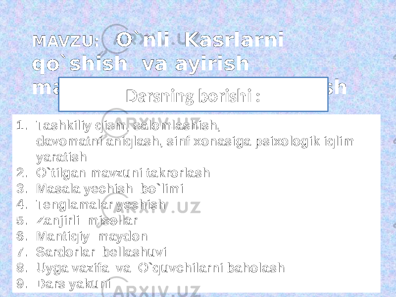 MAVZU: O`nli Kasrlarni qo`shish va ayirish mavzusini mustahkamlash 1. Tashkiliy qism, salomlashish, davomatni aniqlash, sinf xonasiga psixologik iqlim yaratish 2. O`tilgan mavzuni takrorlash 3. Masala yechish bo`limi 4. Tenglamalar yechish 5. Zanjirli misollar 6. Mantiqiy maydon 7. Sardorlar bellashuvi 8. Uyga vazifa va O`quvchilarni baholash 9. Dars yakuni Darsning borishi : 