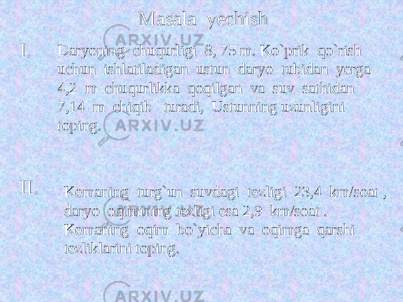 Masala yechish I. Daryoning chuqurligi 8, 75 m. Ko`prik qo`rish uchun ishlatiladigan ustun daryo tubidan yerga 4,2 m chuqurlikka qoqilgan va suv sathidan 7,14 m chiqib turadi, Ustunning uzunligini toping. II. Kemaning turg`un suvdagi tezligi 23,4 km/soat , daryo oqimining tezligi esa 2,9 km/soat . Kemaning oqim bo`yicha va oqimga qarshi tezliklarini toping. 