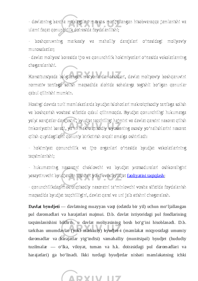 - davlatning barcha mablag’lari maxsus mo’ljallangan hisobvaraqqa jamlanishi va ularni faqat qonunchilik doirasida foydalanilishi; - boshqaruvning markaziy va mahalliy darajalari o’rtasidagi moliyaviy munosabatlar; - davlat moliyasi borasida ijro va qonunchilik hokimiyatlari o’rtasida vakolatlarning chegaralanishi. Konstitutsiyada belgilangan me’yorlardan tashqari, davlat moliyaviy boshqaruvini normativ tartibga solish maqsadida alohida sohalarga tegishli bo’lgan qonunlar qabul qilinishi mumkin. Hozirgi davrda turli mamlakatlarda byudjet islohotlari makroiqtisodiy tartibga solish va boshqarish vositasi sifatida qabul qilinmoqda. Byudjet qonunchiligi hukumatga yalpi xarajatlar darajasini, byudjet taqchilligi hajmini va davlat qarzini nazorat qilish imkoniyatini beradi, ya’ni makroiqtisodiy siyosatning asosiy yo’nalishlarini nazorat qilish quyidagilarni qonuniy biriktirish orqali amalga oshiriladi: - hokimiyat qonunchilik va ijro organlari o’rtasida byudjet vakolatlarining taqsimlanishi; - hukumatning nazoratni cheklovchi va byudjet protseduralari oshkoraligini pasaytiruvchi byudjetdan tashqari yoki kvazibyudjet   faoliyatini taqiqlash ; - qonunchilikdan makroiqtisodiy nazoratni ta’minlovchi vosita sifatida foydalanish maqsadida byudjet taqchilligini, davlat qarzi va uni jalb etishni chegaralash. Davlat byudjeti   — davlatning muayyan vaqt (odatda bir yil) uchun moʻljallangan pul daromadlari va harajatlari majmui. D.b. davlat ixtiyoridagi pul fondlarining taqsimlanishini bildirib, u davlat moliyasining bosh boʻgʻini hisoblanadi. D.b. tarkiban umumdavlat (yoki markaziy) byudjet i (mamlakat miqyosidagi umumiy daromadlar va harajatlar yigʻindisi) vamahalliy (munitsipal) byudjet (hududiy tuzilmalar — oʻlka, viloyat, tuman va h.k. doirasidagi pul daromadlari va harajatlari) ga boʻlinadi. Ikki turdagi byudjetlar nisbati mamlakatning ichki 