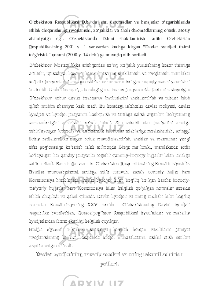 Oʻzbekiston Respublikasi D.b. da jami daromadlar va harajatlar oʻzgarishlarida ishlab chiqarishning rivojlanishi, xoʻjaliklar va aholi daromadlarining oʻsishi asosiy ahamiyatga ega. Oʻzbekistonda D.b.ni shakllantirish tartibi Oʻzbekistan Respublikasining 2001 y. 1 yanvardan kuchga kirgan &#34;Davlat byudjeti tizimi toʻgʻrisida&#34; qonuni (2000 y. 14 dek.) ga muvofiq olib boriladi. O’zbekiston Mustaqillikka erishgandan so’ng, xo’jalik yuritishning bozor tizimiga o’tilishi, iqtisodiyot bozor infratuzulmasining shakllanishi va rivojlanishi mamlakat xo’jalik jarayonlarini amalga oshirish uchun zarur bo’lgan huquqiy asosni yaratishni talab etdi. Undan tashqari, jahondagi glaballashuv jarayonlarida faol qatnashayotgan O’zbekiston uchun davlat boshqaruv institutlarini shakllantirish va tubdan isloh qilish muhim ahamiyat kasb etadi. Bu boradagi islohotlar davlat moliyasi, davlat byudjeti va byudjet jarayonini boshqarish va tartibga solish organlari faoliyatining samaradorligini oshirishni ko’zda tutadi. Shu sababli ular faoliyatini amalga oshirilayotgan iqtisodiy va demokratik islohotlar talablariga moslashtirish, so’nggi ijobiy natijalarni ko’zlagan holda muvofiqlashtirish, shaklan va mazmunan yangi sifat pog’onasiga ko’tarish talab etilmoqda Bizga ma’lumki, mamlakatda sodir bo’layotgan har qanday jarayonlar tegishli qonuniy-huquqiy hujjatlar bilan tartibga solib turiladi. Bosh hujjat esa - bu O’zbekiston Ruspublikasining Konstitutsiyasidir. Byudjet munosabatlarini tartibga solib turuvchi asosiy qonuniy hujjat ham Konstitutsiya hisoblanadi. Davlat byudjeti bilan bog’liq bo’lgan barcha huquqiy- me’yoriy hujjatlar ham Konstitutsiya bilan belgilab qo’yilgan normalar asosida ishlab chiqiladi va qabul qilinadi. Davlat byudjeti va uning tuzilishi bilan bog’liq normalar Konstitutsiyaning XXV bobida ―O’zbekistonning Davlat byudjeti respublika byudjetidan, Qoraqalpog’iston Respublikasi byudjetidan va mahalliy byudjetlardan iborat ekanligi belgilab quyilgan. Budjet siyosati taktikasi strategiya belgilab bergan vazifalarni jamiyat rivojlanishining konkret bosqichida budjet munosabatarni tashkil etish usullari orqali amalga oshiradi. Davlat byudjetining nazariy asoslari va uning takomillashtirish yo’llari. 