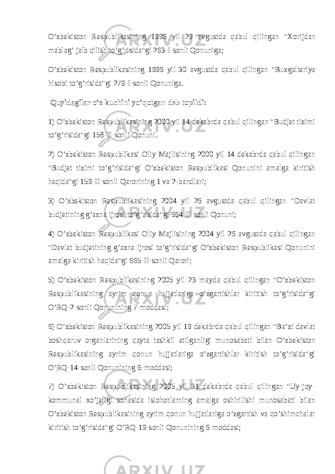 O’zbekiston Respublikasining 1996 yil 29 avgustda qabul qilingan &#34;Xorijdan mablag’ jalb qilish to’g’risida&#34;gi 263-I-sonli Qonuniga ; O’zbekiston Respublikasining 1996 yil 30 avgustda qabul qilingan &#34;Buxgalteriya hisobi to’g’risida&#34;gi 279-I-sonli Qonuniga . Quyidagilar o’z kuchini yo’qotgan deb topildi: 1) O’zbekiston Respublikasining 2000 yil 14 dekabrda qabul qilingan &#34;Budjet tizimi to’g’risida&#34;gi 158-II-sonli Qonuni. 2) O’zbekiston Respublikasi Oliy Majlisining 2000 yil 14 dekabrda qabul qilingan &#34;Budjet tizimi to’g’risida&#34;gi O’zbekiston Respublikasi Qonunini amalga kiritish haqida&#34;gi 159-II-sonli Qarorining 1 va 2-bandlari; 3) O’zbekiston Respublikasining 2004 yil 26 avgustda qabul qilingan &#34;Davlat budjetining g’azna ijrosi to’g’risida&#34;gi 664-II-sonli Qonuni; 4) O’zbekiston Respublikasi Oliy Majlisining 2004 yil 26 avgustda qabul qilingan &#34;Davlat budjetining g’azna ijrosi to’g’risida&#34;gi O’zbekiston Respublikasi Qonunini amalga kiritish haqida&#34;gi 665-II-sonli Qarori; 5) O’zbekiston Respublikasining 2005 yil 23 mayda qabul qilingan &#34;O’zbekiston Respublikasining ayrim qonun hujjatlariga o’zgartishlar kiritish to’g’risida&#34;gi O’RQ-2-sonli Qonunining 7-moddasi; 6) O’zbekiston Respublikasining 2005 yil 19 dekabrda qabul qilingan &#34;Ba’zi davlat boshqaruv organlarining qayta tashkil etilganligi munosabati bilan O’zbekiston Respublikasining ayrim qonun hujjatlariga o’zgartishlar kiritish to’g’risida&#34;gi O’RQ-14-sonli Qonunining 6-moddasi; 7) O’zbekiston Respublikasining 2005 yil 31 dekabrda qabul qilingan &#34;Uy-joy- kommunal xo’jaligi sohasida islohotlarning amalga oshirilishi munosabati bilan O’zbekiston Respublikasining ayrim qonun hujjatlariga o’zgartish va qo’shimchalar kiritish to’g’risida&#34;gi O’RQ-19-sonli Qonunining 6-moddasi; 