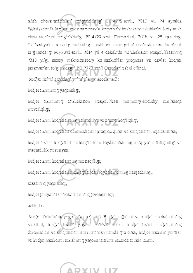 etish chora-tadbirlari to’g’risida”gi PF -4725-sonli, 2015 yil 24 aprelda “Aksiyadorlik jamiyatlarida zamonaviy korporativ boshqaruv uslublarini joriy etish chara-tadbirlari to’g’risida”gi PF-4720 - sonli Farmonlari, 2015 yil 28 apreldagi “Iqtisodiyotda xususiy mulkning ulushi va ahamiyatini oshirish chora-tadbirlari to’g’risida”gi PQ -2340- sonli, 2014 yil 4 dekabrda “O’zbekiston Respublikasining 2015 yilgi asosiy makroiqtisodiy ko’rsatkichlar prognoza va davlat budjeti parametrlari to’g’risidagi” PQ-2270-sonli Qarorlari qabul qilindi. Budjet tizimi quyidagi prinsiplarga asoslanadi: budjet tizimining yagonaligi; budjet tizimining O’zbekiston Respublikasi ma’muriy-hududiy tuzilishiga muvofiqligi; budjet tizimi budjetlarining balansliligi va o’zaro bog’liqligi; budjet tizimi budjetlari daromadlarini prognoz qilish va xarajatlarini rejalashtirish; budjet tizimi budjetlari mablag’laridan foydalanishning aniq yo’naltirilganligi va maqsadlilik xususiyati; budjet tizimi budjetlarining mustaqilligi; budjet tizimi budjetlari mablag’laridan foydalanishning natijadorligi; kassaning yagonaligi; budjet jarayoni ishtirokchilarining javobgarligi; ochiqlik. Budjet tizimining yagonaligi prinsipi. Budjet hujjatlari va budjet hisobotlarining shakllari, budjet tasnifi yagona bo’lishi hamda budjet tizimi budjetlarining daromadlari va xarajatlarini shakllantirish hamda ijro etish, budjet hisobini yuritish va budjet hisobotini tuzishning yagona tartibini nazarda tutishi lozim. 