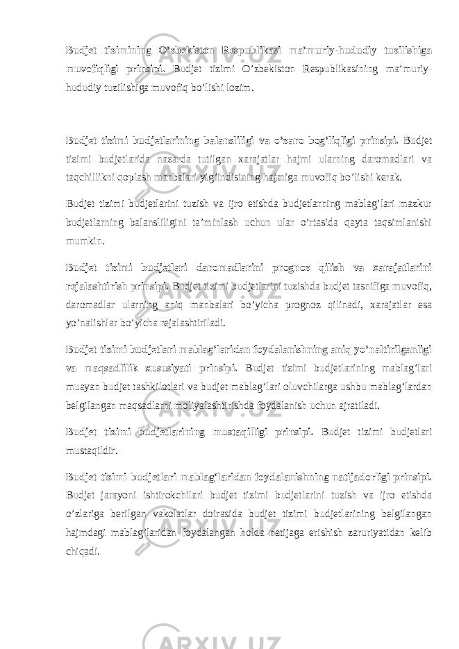 Budjet tizimining O’zbekiston Respublikasi ma’muriy-hududiy tuzilishiga muvofiqligi prinsipi. Budjet tizimi O’zbekiston Respublikasining ma’muriy- hududiy tuzilishiga muvofiq bo’lishi lozim. Budjet tizimi budjetlarining balansliligi va o’zaro bog’liqligi prinsipi . Budjet tizimi budjetlarida nazarda tutilgan xarajatlar hajmi ularning daromadlari va taqchillikni qoplash manbalari yig’indisining hajmiga muvofiq bo’lishi kerak. Budjet tizimi budjetlarini tuzish va ijro etishda budjetlarning mablag’lari mazkur budjetlarning balansliligini ta’minlash uchun ular o’rtasida qayta taqsimlanishi mumkin. Budjet tizimi budjetlari daromadlarini prognoz qilish va xarajatlarini rejalashtirish prinsipi. Budjet tizimi budjetlarini tuzishda budjet tasnifiga muvofiq, daromadlar ularning aniq manbalari bo’yicha prognoz qilinadi, xarajatlar esa yo’nalishlar bo’yicha rejalashtiriladi. Budjet tizimi budjetlari mablag’laridan foydalanishning aniq yo’naltirilganligi va maqsadlilik xususiyati prinsipi. Budjet tizimi budjetlarining mablag’lari muayan budjet tashkilotlari va budjet mablag’lari oluvchilarga ushbu mablag’lardan belgilangan maqsadlarni moliyalashtirishda foydalanish uchun ajratiladi. Budjet tizimi budjetlarining mustaqilligi prinsipi . Budjet tizimi budjetlari mustaqildir. Budjet tizimi budjetlari mablag’laridan foydalanishning natijadorligi prinsipi . Budjet jarayoni ishtirokchilari budjet tizimi budjetlarini tuzish va ijro etishda o’zlariga berilgan vakolatlar doirasida budjet tizimi budjetlarining belgilangan hajmdagi mablag’laridan foydalangan holda natijaga erishish zaruriyatidan kelib chiqadi. 