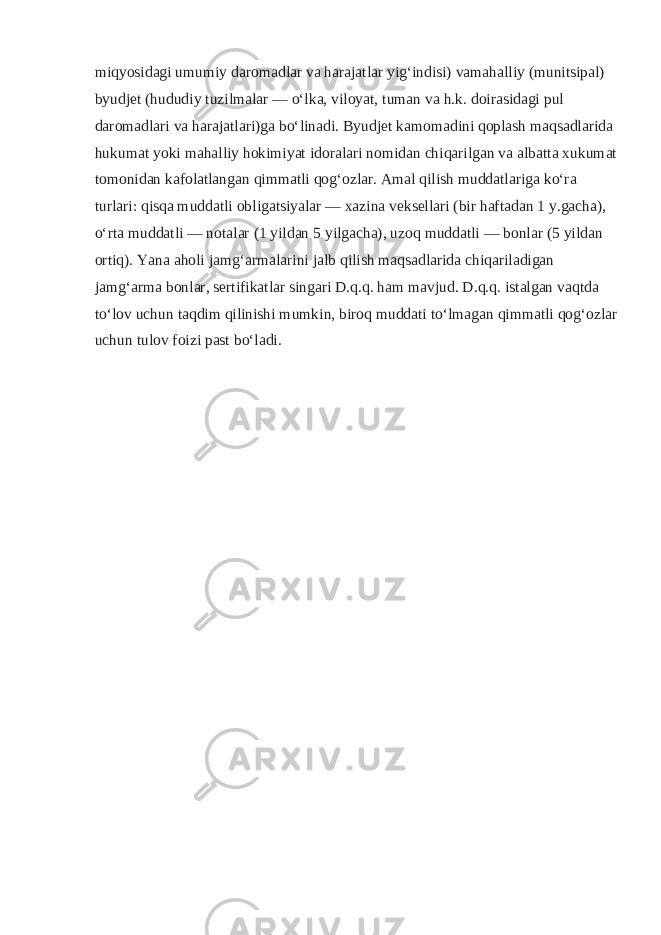 miqyosidagi umumiy daromadlar va harajatlar yigʻindisi) vamahalliy (munitsipal) byudjet (hududiy tuzilmalar — oʻlka, viloyat, tuman va h.k. doirasidagi pul daromadlari va harajatlari)ga boʻlinadi. Byudjet kamomadini qoplash maqsadlarida hukumat yoki mahalliy hokimiyat idoralari nomidan chiqarilgan va albatta xukumat tomonidan kafolatlangan qimmatli qogʻozlar. Amal qilish muddatlariga koʻra turlari: qisqa muddatli obligatsiyalar — xazina veksellari (bir haftadan 1 y.gacha), oʻrta muddatli — notalar (1 yildan 5 yilgacha), uzoq muddatli — bonlar (5 yildan ortiq). Yana aholi jamgʻarmalarini jalb qilish maqsadlarida chiqariladigan jamgʻarma bonlar, sertifikatlar singari D.q.q. ham mavjud. D.q.q. istalgan vaqtda toʻlov uchun taqdim qilinishi mumkin, biroq muddati toʻlmagan qimmatli qogʻozlar uchun tulov foizi past boʻladi. 