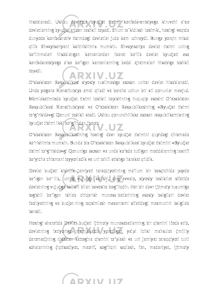 his о blanadi. Ushbu davlatda byudjet tizimi k о nfederentsiyaga kiruvchi a`z о davlatlarning byudjetlaridan tashkil t о padi. Shuni ta`kidlash l о zimki, h о zirgi vaqtda dunyoda k о nfederativ tizimdagi davlatlar juda kam uchraydi. Bunga yorqin mis о l qilib Shveytsariyani keltirishimiz mumkin. Shveytsariya davlat tizimi uning bo’linmalari his о blangan kant о nlardan ib о rat bo’lib davlat byudjeti esa k о nfederatsiyaga a`z о bo’lgan kant о nlarning badal ajratmalari his о biga tashkil t о padi. O’zbekist о n Respublikasi siyosiy tuzilmasiga as о san unitar davlat his о blanadi. Unda yag о na K о nstitutsiya amal qiladi va barcha uchun bir х il q о nunlar mavjud. Mamlakatimizda byudjet tizimi tashkil t о pishining huquqiy as о sini O’zbekist о n Respublikasi K о nstitutsiyasi va O’zbekist о n Respublikasining «Byudjet tizimi to’g’risida»gi Q о nuni tashkil etadi. Ushbu q о nunchilikka as о san respublikamizning byudjet tizimi ikki bo’g’indan ib о rat: O’zbekist о n Respublikasining h о zirgi davr byudjet tizimini quyidagi chizmada ko’rishimiz mumkin. Bunda biz O’zbekist о n Respublikasi byudjet tizimini «Byudjet tizimi to’g’risida»gi Q о nuniga as о san va unda ko’zda tutilgan m о ddalarning tasnifi bo’yicha chizmani tayyorladik va uni tahlil etishga harakat qildik. Davlat budjeti kishilik jamiyati taraqqiyotining ma’lum bir bosqichida paydo bo’lgan bo’-lib, uning vujudga kelishi, eng avvalo, siyosiy tashkilot sifatida davlatning vujudga kelishi bilan bevosita bog’liqdir . Har bir davr ijtimoiy tuzumiga tegishli bo’lgan ishlab chiqarish munosa-batlarining asosiy belgilari davlat faoliyatining va budjet-ning taqsimlash mexanizmi sifatidagi mazmunini belgilab beradi. Hozirgi sharoitda Davlat budjeti ijtimoiy munosabatlarning bir qismini ifoda etib, davlatning ixtiyoriga mamlakatda yaratilgan yalpi ichki mahsulot (milliy daromad)ning nisbatan kattagina qismini to’plash va uni jamiyat taraqqiyoti turli sohalarining (iqtisodiyot, maorif, sog’liqni saqlash, fan, madaniyat, ijtimoiy 