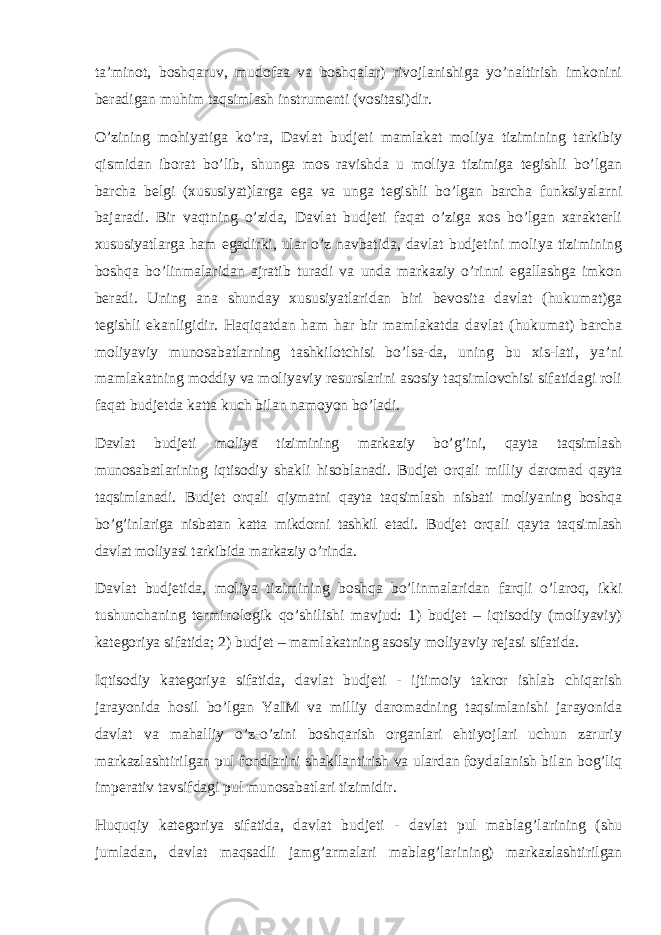 ta’minot, boshqaruv, mudofaa va boshqalar) rivojlanishiga yo’naltirish imkonini beradigan muhim taqsimlash instrumenti (vositasi)dir. O’zining mohiyatiga ko’ra, Davlat budjeti mamlakat moliya tizimining tarkibiy qismidan iborat bo’lib, shunga mos ravishda u moliya tizimiga tegishli bo’lgan barcha belgi (xususiyat)larga ega va unga tegishli bo’lgan barcha funksiyalarni bajaradi. Bir vaqtning o’zida, Davlat budjeti faqat o’ziga xos bo’lgan xarakterli xususiyatlarga ham egadirki, ular o’z navbatida, davlat budjetini moliya tizimining boshqa bo’linmalaridan ajratib turadi va unda markaziy o’rinni egallashga imkon beradi. Uning ana shunday xususiyatlaridan biri bevosita davlat (hukumat)ga tegishli ekanligidir. Haqiqatdan ham har bir mamlakatda davlat (hukumat) barcha moliyaviy munosabatlarning tashkilotchisi bo’lsa-da, uning bu xis-lati, ya’ni mamlakatning moddiy va moliyaviy resurslarini asosiy taqsimlovchisi sifatidagi roli faqat budjetda katta kuch bilan namoyon bo’ladi. Davlat budjeti moliya tizimining markaziy bo’g’ini, qayta taqsimlash munosabatlarining iqtisodiy shakli hisoblanadi. Budjet orqali milliy daromad qayta taqsimlanadi. Budjet orqali qiymatni qayta taqsimlash nisbati moliyaning boshqa bo’g’inlariga nisbatan katta mikdorni tashkil etadi. Budjet orqali qayta taqsimlash davlat moliyasi tarkibida markaziy o’rinda. Davlat budjetida, moliya tizimining boshqa bo’linmalaridan farqli o’laroq, ikki tushunchaning terminologik qo’shilishi mavjud: 1) budjet – iqtisodiy (moliyaviy) kategoriya sifatida; 2) budjet – mamlakatning asosiy moliyaviy rejasi sifatida. Iqtisodiy kategoriya sifatida, davlat budjeti - ijtimoiy takror ishlab chiqarish jarayonida hosil bo’lgan YaIM va milliy daromadning taqsimlanishi jarayonida davlat va mahalliy o’z-o’zini boshqarish organlari ehtiyojlari uchun zaruriy markazlashtirilgan pul fondlarini shakllantirish va ulardan foydalanish bilan bog’liq imperativ tavsifdagi pul munosabatlari tizimidir. Huquqiy kategoriya sifatida, d avlat budjeti - davlat pul mablag’larining (shu jumladan , davlat maqsadli jamg’armalari mablag’larining) markazlashtirilgan 