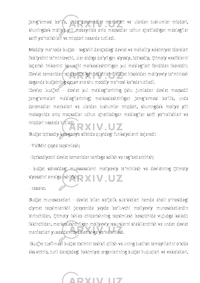 jamg’armasi bo’lib, unda daromadlar manbalari va ulardan tushumlar miqdori, shuningdek moliya yili mobaynida aniq maqsadlar uchun ajratiladigan mablag’lar sarfi yo’nalishlari va miqdori nazarda t u tiladi. Moddiy ma’noda budjet - tegishli darajadagi davlat va mahalliy xokimiyat idoralari faoliyatini ta’minlovchi, ular oldiga qo’yilgan siyosiy, iqtisodiy, ijtimoiy vazifalarni bajarish imkonini beruvchi markazlashtirilgan pul mablag’lari fondidan iboratdir. Davlat tomonidan rejalashtirilgan tadbirlarni budjet hisobidan moliyaviy ta’minlash deganda budjetning aynan ana shu moddiy ma’nosi ko’zda tutiladi. D avlat budjeti - davlat pul mablag’larining (shu jumladan davlat maqsadli jamg’armalari mablag’larining) markazlashtirilgan jamg’armasi bo’lib, unda daromadlar manbalari va ulardan tushumlar miqdori, shuningdek moliya yili mobaynida aniq maqsadlar uchun ajratiladigan mablag’lar sarfi yo’nalishlari va miqdori nazarda t u tiladi. Budjet iqtisodiy kategoriya sifatida quyidagi funksiyalarni bajaradi: - YaIMni qayta taqsimlash; - Iqtisodiyotni davlat tomonidan tartibga solish va rag’batlantirish; - budjet sohasidagi muassasalarni moliyaviy ta’minlash va davlatning ijtimoiy siyosatini amalga oshirish; - n azorat. Budjet munosabatlari - davlat bilan x o’ jalik sub’ektlari hamda aholi o’rtasidagi qiymat taqsimlanishi jarayonida paydo b o’ luvchi moliyaviy munosaba t lardir: birinchidan, ijtimoiy ishlab chiqarishning taqsimlash bosqichida vujudga keladi; ikkin chidan, markazlashtirilgan moliyaviy resurslarni shakllantirish va undan davlat manfaatlari yuzasidan foydalanishga yo’naltiriladi. Budjet tuzilmasi budjet tizimini tashkil qilish va uning tuzilish tamoyillarini o’zida aks ettirib, turli darajadagi hokimiyat organlarining budjet huquqlari va vakolatlari, 