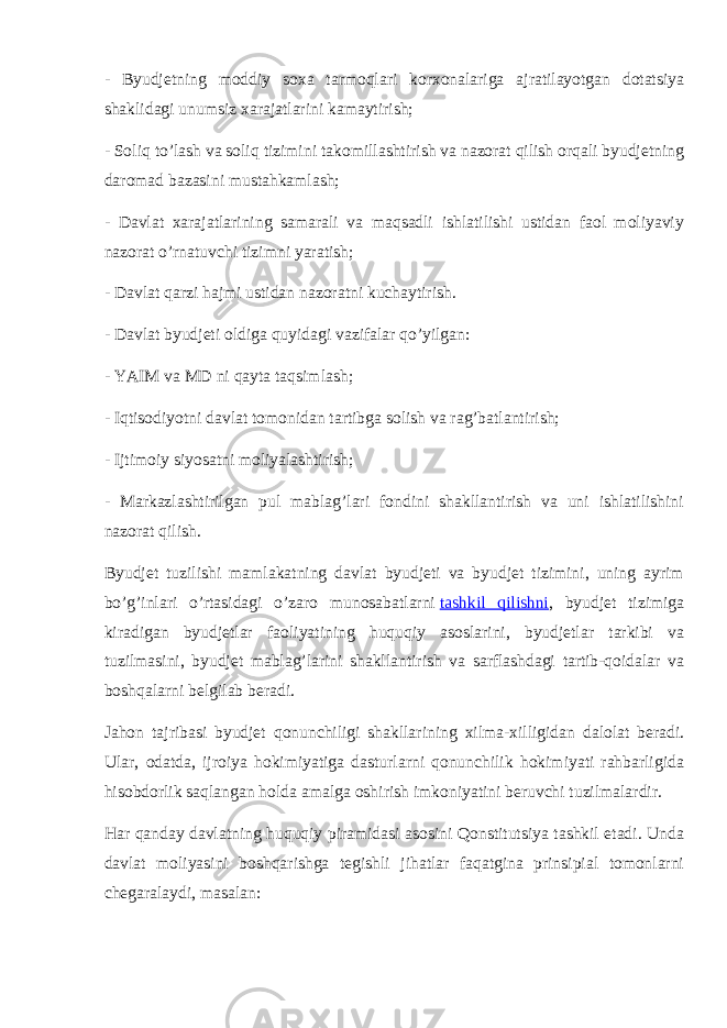 - Byudjetning moddiy soxa tarmoqlari korxonalariga ajratilayotgan dotatsiya shaklidagi unumsiz xarajatlarini kamaytirish; - Soliq to’lash va soliq tizimini takomillashtirish va nazorat qilish orqali byudjetning daromad bazasini mustahkamlash; - Davlat xarajatlarining samarali va maqsadli ishlatilishi ustidan faol moliyaviy nazorat o’rnatuvchi tizimni yaratish; - Davlat qarzi hajmi ustidan nazoratni kuchaytirish. - Davlat byudjeti oldiga quyidagi vazifalar qo’yilgan: - YAIM va MD ni qayta taqsimlash; - Iqtisodiyotni davlat tomonidan tartibga solish va rag’batlantirish; - Ijtimoiy siyosatni moliyalashtirish; - Markazlashtirilgan pul mablag’lari fondini shakllantirish va uni ishlatilishini nazorat qilish. Byudjet tuzilishi mamlakatning davlat byudjeti va byudjet tizimini, uning ayrim bo’g’inlari o’rtasidagi o’zaro munosabatlarni   tashkil qilishni , byudjet tizimiga kiradigan byudjetlar faoliyatining huquqiy asoslarini, byudjetlar tarkibi va tuzilmasini, byudjet mablag’larini shakllantirish va sarflashdagi tartib-qoidalar va boshqalarni belgilab beradi. Jahon tajribasi byudjet qonunchiligi shakllarining xilma-xilligidan dalolat beradi. Ular, odatda, ijroiya hokimiyatiga dasturlarni qonunchilik hokimiyati rahbarligida hisobdorlik saqlangan holda amalga oshirish imkoniyatini beruvchi tuzilmalardir. Har qanday davlatning huquqiy piramidasi asosini Qonstitutsiya tashkil etadi. Unda davlat moliyasini boshqarishga tegishli jihatlar faqatgina prinsipial tomonlarni chegaralaydi, masalan: 