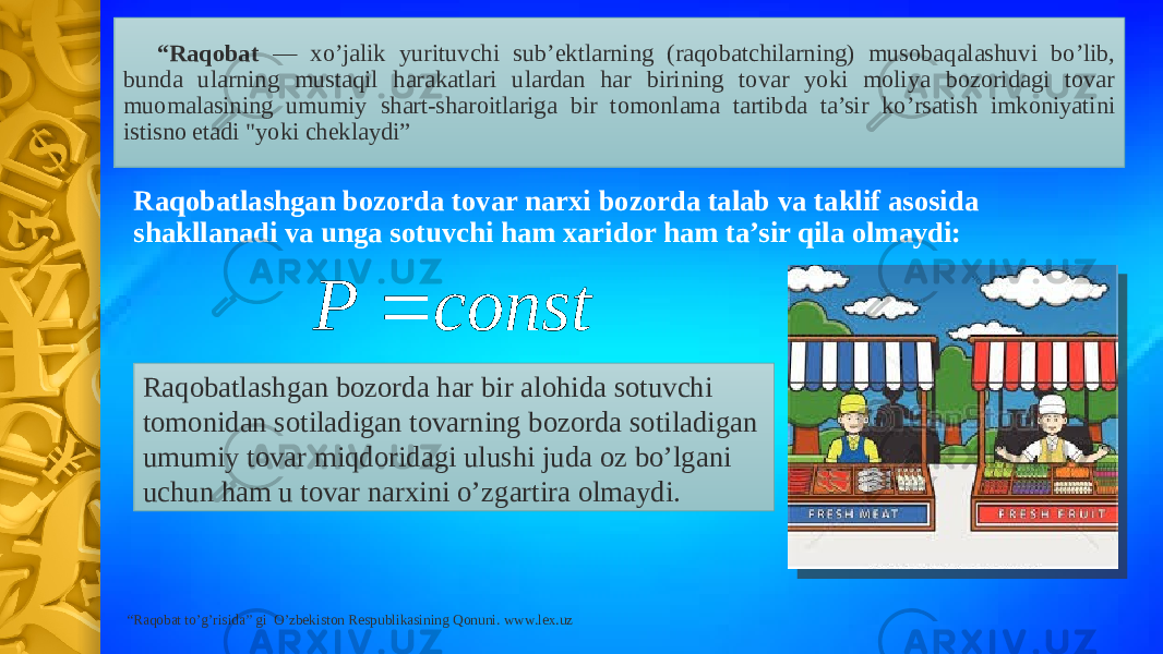 “ Raqobat — xo’jalik yurituvchi sub’ektlarning (raqobatchilarning) musobaqalashuvi bo’lib, bunda ularning mustaqil harakatlari ulardan har birining tovar yoki moliya bozoridagi tovar muomalasining umumiy shart-sharoitlariga bir tomonlama tartibda ta’sir ko’rsatish imkoniyatini istisno etadi &#34;yoki cheklaydi” Raqobatlashgan bozorda tovar narxi bozorda talab va taklif asosida shakllanadi va unga sotuvchi ham xaridor ham ta’sir qila olmaydi: Raqobatlashgan bozorda har bir alohida sotuvchi tomonidan sotiladigan tovarning bozorda sotiladigan umumiy tovar miqdoridagi ulushi juda oz bo’lgani uchun ham u tovar narxini o’zgartira olmaydi. “ Raqobat to’g’risida” gi O’zbekiston Respublikasining Qonuni. www.lex.uzconst P  