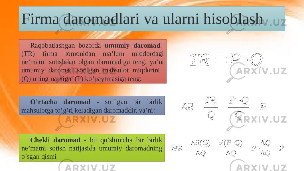 Firma daromadlari va ularni hisoblash Raqobatlashgan bozorda umumiy daromad (TR) firma tomonidan ma’lum miqdordagi ne’matni sotishdan olgan daromadiga teng, ya’ni umumiy daromad sotilgan mahsulot miqdorini (Q) uning narxiga (P) ko’paytmasiga teng: O’rtacha daromad - sotilgan bir birlik mahsulotga to’g’ri keladigan daromaddir, ya’ni: Chekli daromad - bu qo’shimcha bir birlik ne’matni sotish natijasida umumiy daromadning o’sgan qismi TR P Q   P Q Q P Q TR AR     MR R Q Q d P Q Q P Q Q P            ( ) ( ) 