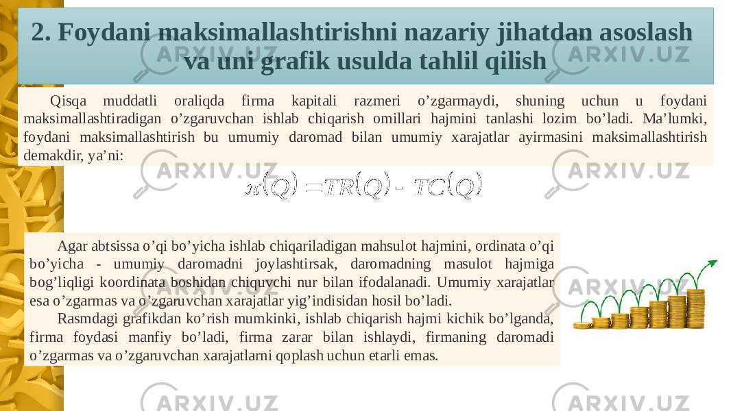 Qisqa muddatli oraliqda firma kapitali razmeri o’zgarmaydi, shuning uchun u foydani maksimallashtiradigan o’zgaruvchan ishlab chiqarish omillari hajmini tanlashi lozim bo’ladi. Ma’lumki, foydani maksimallashtirish bu umumiy daromad bilan umumiy xarajatlar ayirmasini maksimallashtirish demakdir, ya’ni: Agar abtsissa o’qi bo’yicha ishlab chiqariladigan mahsulot hajmini, ordinata o’qi bo’yicha - umumiy daromadni joylashtirsak, daromadning masulot hajmiga bog’liqligi koordinata boshidan chiquvchi nur bilan ifodalanadi. Umumiy xarajatlar esa o’zgarmas va o’zgaruvchan xarajatlar yig’indisidan hosil bo’ladi. Rasmdagi grafikdan ko’rish mumkinki, ishlab chiqarish hajmi kichik bo’lganda, firma foydasi manfiy bo’ladi, firma zarar bilan ishlaydi, firmaning daromadi o’zgarmas va o’zgaruvchan xarajatlarni qoplash uchun etarli emas. 2. Foydani maksimallashtirishni nazariy jihatdan asoslash va uni grafik usulda tahlil qilish      Q TC Q TR Q    