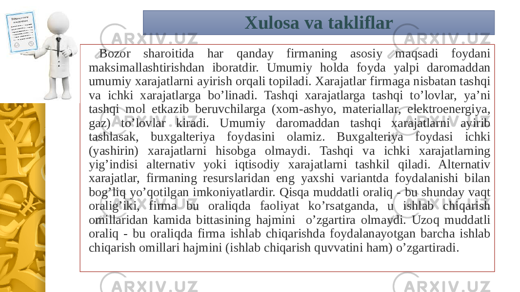 Xulosa va takliflar Bozor sharoitida har qanday firmaning asosiy maqsadi foydani maksimallashtirishdan iboratdir. Umumiy holda foyda yalpi daromaddan umumiy xarajatlarni ayirish orqali topiladi. Xarajatlar firmaga nisbatan tashqi va ichki xarajatlarga bo’linadi. Tashqi xarajatlarga tashqi to’lovlar, ya’ni tashqi mol etkazib beruvchilarga (xom-ashyo, materiallar, elektroenergiya, gaz) to’lovlar kiradi. Umumiy daromaddan tashqi xarajatlarni ayirib tashlasak, buxgalteriya foydasini olamiz. Buxgalteriya foydasi ichki (yashirin) xarajatlarni hisobga olmaydi. Tashqi va ichki xarajatlarning yig’indisi alternativ yoki iqtisodiy xarajatlarni tashkil qiladi. Alternativ xarajatlar, firmaning resurslaridan eng yaxshi variantda foydalanishi bilan bog’liq yo’qotilgan imkoniyatlardir. Qisqa muddatli oraliq - bu shunday vaqt oralig’iki, firma bu oraliqda faoliyat ko’rsatganda, u ishlab chiqarish omillaridan kamida bittasining hajmini o’zgartira olmaydi. Uzoq muddatli oraliq - bu oraliqda firma ishlab chiqarishda foydalanayotgan barcha ishlab chiqarish omillari hajmini (ishlab chiqarish quvvatini ham) o’zgartiradi. 