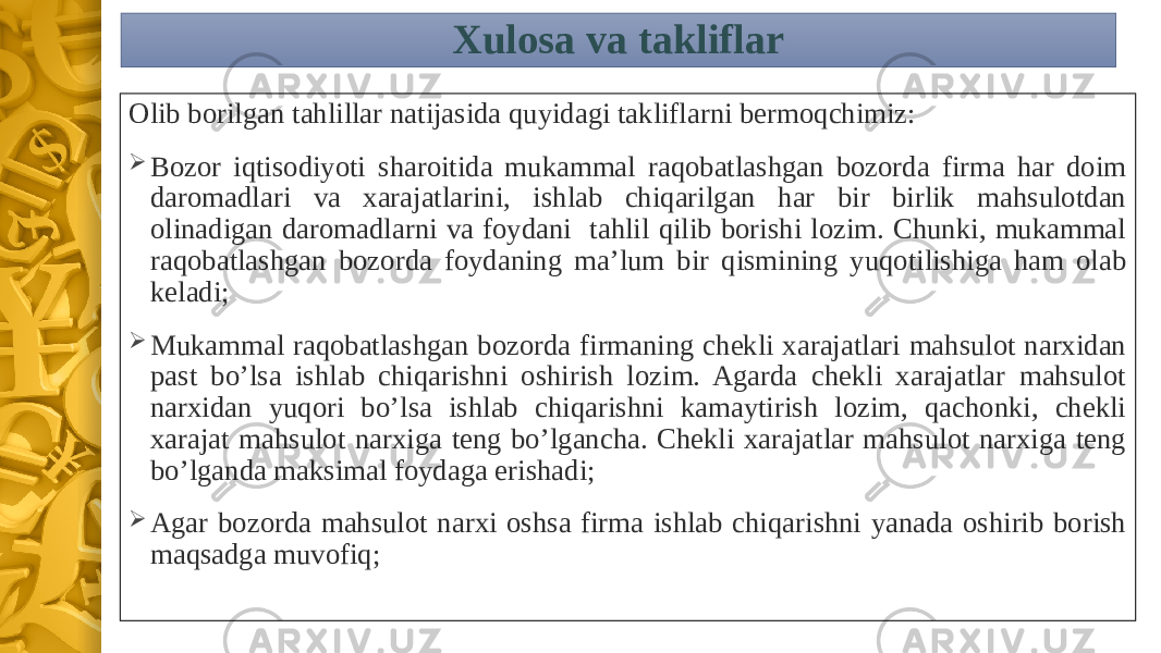 Xulosa va takliflar Olib borilgan tahlillar natijasida quyidagi takliflarni bermoqchimiz:  Bozor iqtisodiyoti sharoitida mukammal raqobatlashgan bozorda firma har doim daromadlari va xarajatlarini, ishlab chiqarilgan har bir birlik mahsulotdan olinadigan daromadlarni va foydani tahlil qilib borishi lozim. Chunki, mukammal raqobatlashgan bozorda foydaning ma’lum bir qismining yuqotilishiga ham olab keladi;  Mukammal raqobatlashgan bozorda firmaning chekli xarajatlari mahsulot narxidan past bo’lsa ishlab chiqarishni oshirish lozim. Agarda chekli xarajatlar mahsulot narxidan yuqori bo’lsa ishlab chiqarishni kamaytirish lozim, qachonki, chekli xarajat mahsulot narxiga teng bo’lgancha. Chekli xarajatlar mahsulot narxiga teng bo’lganda maksimal foydaga erishadi;  Agar bozorda mahsulot narxi oshsa firma ishlab chiqarishni yanada oshirib borish maqsadga muvofiq; 