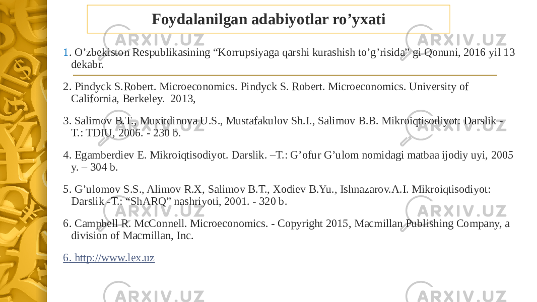 Foydalanilgan adabiyotlar ro’yxati 1 . O’zbekiston Respublikasining “Korrupsiyaga qarshi kurashish to’g’risida” gi Qonuni, 2016 yil 13 dekabr. 2. Pindyck S.Robert. Microeconomics. Pindyck S. Robert. Microeconomics. University of California, Berkeley. 2013, 3. Salimov B.T., Muxitdinova U.S., Mustafakulov Sh.I., Salimov B.B. Mikroiqtisodiyot: Darslik - T.: TDIU, 2006. - 230 b. 4. Egamberdiev E. Mikroiqtisodiyot. Darslik. –T.: G’ofur G’ulom nomidagi matbaa ijodiy uyi, 2005 y. – 304 b. 5. G’ulomov S.S., Alimov R.X, Salimov B.T., Xodiev B.Yu., Ishnazarov.A.I. Mikroiqtisodiyot: Darslik -T.: “ShARQ” nashriyoti, 2001. - 320 b.   6. Campbell R. McConnell. Microeconomics. - Copyright 2015, Macmillan Publishing Company, a division of Macmillan, Inc. 6 . http://www. lex .uz 