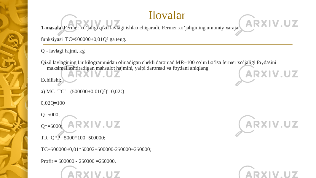 1-masala. Fermer xo’jaligi qizil lavlagi ishlab chiqaradi. Fermer xo’jaligining umumiy xarajat funksiyasi TC=500000+0,01Q 2 ga teng. Q - lavlagi hajmi, kg Qizil lavlagining bir kilogrammidan olinadigan chekli daromad MR=100 co’m bo’lsa fermer xo’jaligi foydasini maksimallashtiradigan mahsulot hajmini, yalpi daromad va foydani aniqlang. Echilishi: a) MC=TC`= (500000+0,01Q 2 )&#39;=0,02Q 0,02Q=100 Q=5000; Q*=5000; TR=Q*P =5000*100=500000; TC=500000+0,01*50002=500000-250000=250000; Profit = 500000 - 250000 =250000. Ilovalar 