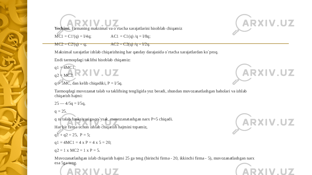 Yechimi. Firmaning maksimal va o`rtacha xarajatlarini hisoblab chiqamiz МС1 = C1&#39;(q) = l/4q; AC1 = C1(q) /q = l/8q; MC2 = C2&#39;(q) = q; AC2 = C2(q) /q = l/2q. Maksimal xarajatlar ishlab chiqarishning har qanday darajasida o`rtacha xarajatlardan ko`proq. Endi tarmoqdagi taklifni hisoblab chiqamiz: q1 = 4МС1, q2 = МС2, q = 5МС, dan kelib chiqadiki, Р = l/5q. Tarmoqdagi muvozanat talab va taklifning tengligida yuz beradi, shundan muvozanatlashgan baholari va ishlab chiqarish hajmi: 25 — 4/5q = l/5q, q = 25. q ni talab funksiyasiga qo`ysak, muvozanatashgan narx P=5 chiqadi. Har bir firma uchun ishlab chiqarish hajmini topamiz, q1 + q2 = 25, Р = 5; q1 = 4МС1 = 4 х Р = 4 х 5 = 20; q2 = 1 х МС2 = 1 х Р = 5. Muvozanatlashgan islab chiqarish hajmi 25 ga teng (birinchi firma - 20, ikkinchi firma - 5), muvozanatlashgan narx esa 5ga teng. 