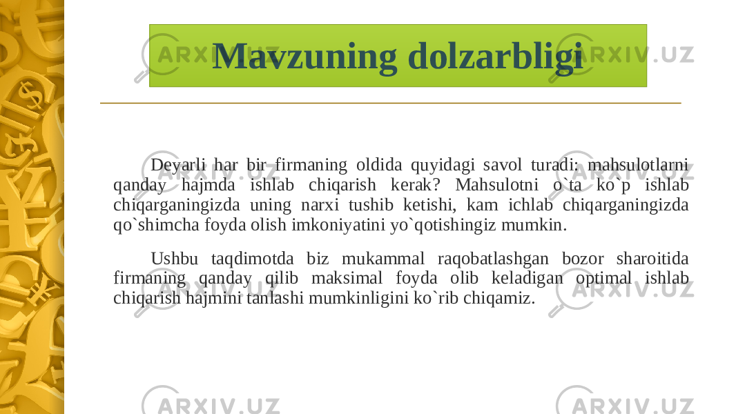 Mavzuning dolzarbligi Deyarli har bir firmaning oldida quyidagi savol turadi: mahsulotlarni qanday hajmda ishlab chiqarish kerak? Mahsulotni o`ta ko`p ishlab chiqarganingizda uning narxi tushib ketishi, kam ichlab chiqarganingizda qo`shimcha foyda olish imkoniyatini yo`qotishingiz mumkin. Ushbu taqdimotda biz mukammal raqobatlashgan bozor sharoitida firmaning qanday qilib maksimal foyda olib keladigan optimal ishlab chiqarish hajmini tanlashi mumkinligini ko`rib chiqamiz. 