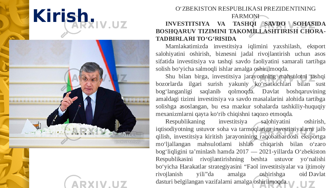 Kirish. O‘ZBEKISTON RESPUBLIKASI PREZIDENTINING FARMONI INVESTITSIYA VA TASHQI SAVDO SOHASIDA BOSHQARUV TIZIMINI TAKOMILLASHTIRISH CHORA- TADBIRLARI TO‘G‘RISIDA Mamlakatimizda investitsiya iqlimini yaxshilash, eksport salohiyatini oshirish, biznesni jadal rivojlantirish uchun asos sifatida investitsiya va tashqi savdo faoliyatini samarali tartibga solish bo‘yicha salmoqli ishlar amalga oshirilmoqda. Shu bilan birga, investitsiya jarayonining mahsulotni tashqi bozorlarda ilgari surish yakuniy ko‘rsatkichlari bilan sust bog‘langanligi saqlanib qolmoqda. Davlat boshqaruvining amaldagi tizimi investitsiya va savdo masalalarini alohida tartibga solishga asoslangan, bu esa mazkur sohalarda tashkiliy-huquqiy mexanizmlarni qayta ko‘rib chiqishni taqozo etmoqda. Respublikaning investitsiya salohiyatini oshirish, iqtisodiyotning ustuvor soha va tarmoqlariga investitsiyalarni jalb qilish, investitsiya kiritish jarayonining raqobatbardosh eksportga mo‘ljallangan mahsulotlarni ishlab chiqarish bilan o‘zaro bog‘liqligini ta’minlash hamda 2017 — 2021-yillarda O‘zbekiston Respublikasini rivojlantirishning beshta ustuvor yo‘nalishi bo‘yicha Harakatlar strategiyasini “Faol investitsiyalar va ijtimoiy rivojlanish yili”da amalga oshirishga oid Davlat dasturi belgilangan vazifalarni amalga oshirilmoqda. 