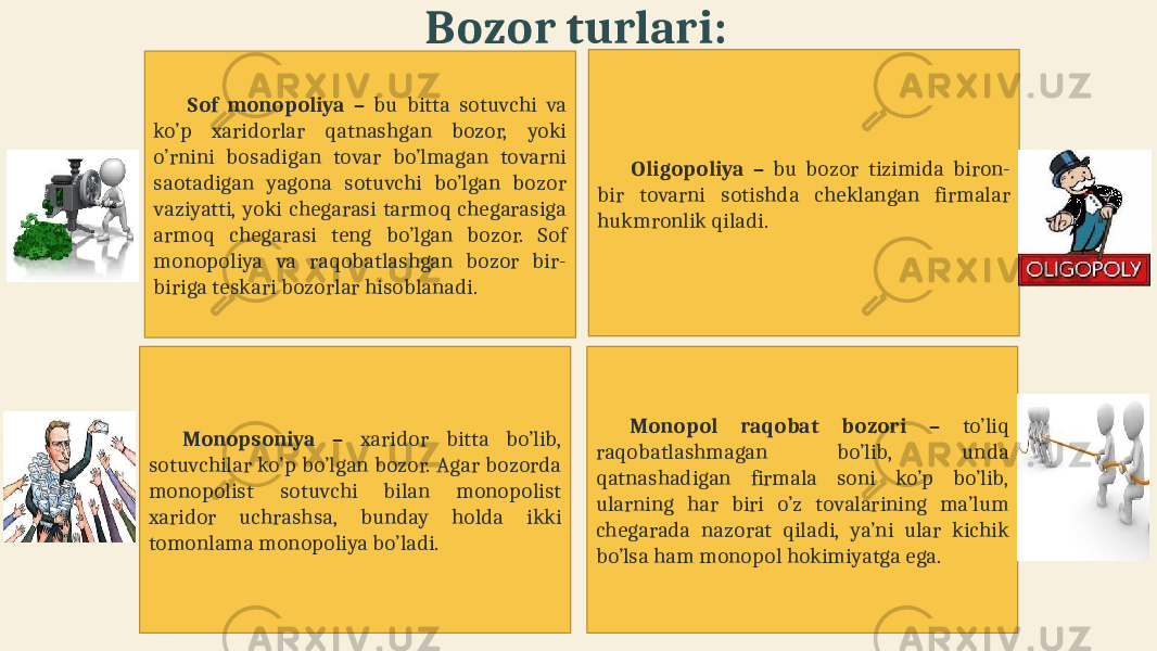 Bozor turlari: Monopsoniya – xaridor bitta bo’lib, sotuvchilar ko’p bo’lgan bozor. Agar bozorda monopolist sotuvchi bilan monopolist xaridor uchrashsa, bunday holda ikki tomonlama monopoliya bo’ladi. Monopol raqobat bozori – to’liq raqobatlashmagan bo’lib, unda qatnashadigan firmala soni ko’p bo’lib, ularning har biri o’z tovalarining ma’lum chegarada nazorat qiladi, ya’ni ular kichik bo’lsa ham monopol hokimiyatga ega.Sof monopoliya – bu bitta sotuvchi va ko’p xaridorlar qatnashgan bozor, yoki o’rnini bosadigan tovar bo’lmagan tovarni saotadigan yagona sotuvchi bo’lgan bozor vaziyatti, yoki chegarasi tarmoq chegarasiga armoq chegarasi teng bo’lgan bozor. Sof monopoliya va raqobatlashgan bozor bir- biriga teskari bozorlar hisoblanadi. Oligopoliya – bu bozor tizimida biron- bir tovarni sotishda cheklangan firmalar hukmronlik qiladi. 