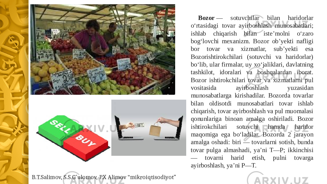 Bozor  — sotuvchilar bilan haridorlar oʻrtasidagi tovar ayirboshlash munosabatlari; ishlab chiqarish bilan isteʼmolni oʻzaro bogʻlovchi mexanizm. Bozor obʼyekti nafligi bor tovar va xizmatlar, subʼyekti esa Bozorishtirokchilari (sotuvchi va haridorlar) boʻlib, ular firmalar, uy xoʻjaliklari, davlatning tashkilot, idoralari va boshqalardan iborat. Bozor ishtirokchilari tovar va xizmatlarni pul vositasida ayirboshlash yuzasidan munosabatlarga kirishadilar. Bozorda tovarlar bilan oldisotdi munosabatlari tovar ishlab chiqarish, tovar ayirboshlash va pul muomalasi qonunlariga binoan amalga oshiriladi. Bozor ishtirokchilari sotuvchi hamda haridor maqomiga ega boʻladilar. Bozorda 2 jarayon amalga oshadi: biri — tovarlarni sotish, bunda tovar pulga almashadi, yaʼni T—P; ikkinchisi — tovarni harid etish, pulni tovarga ayirboshlash, yaʼni P—T.  B.T.Salimov, S.S.G’ulomov, P.X Alimov “mikroiqtisodiyot” 